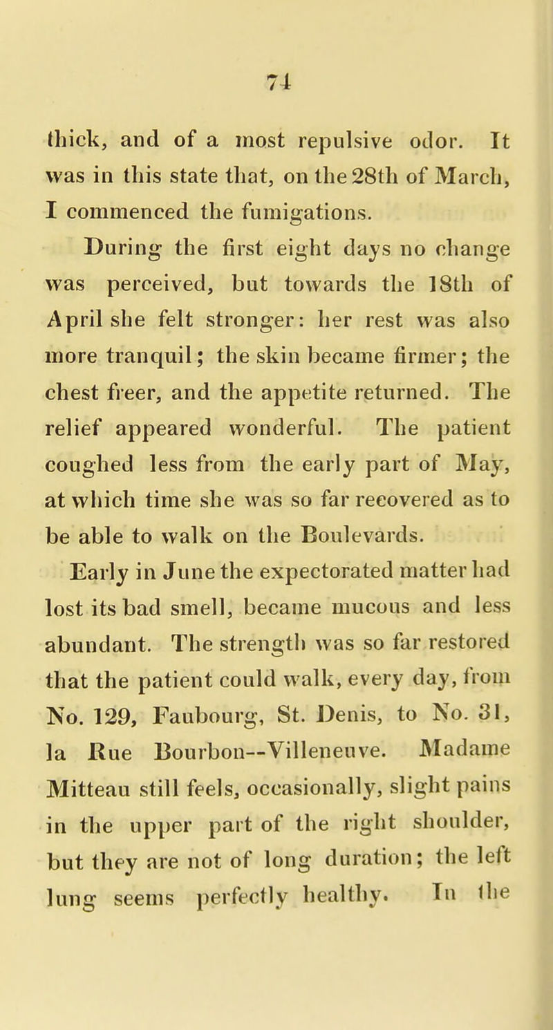 thick, and of a most repulsive odor. It was in this state that, on the 28th of March, I commenced the fumigations. During the first eight days no change was perceived, but towards the 18th of April she felt stronger: her rest was also more tranquil; the skin became firmer; the chest freer, and the appetite returned. The relief appeared wonderful. The patient coughed less from the early part of May, at which time she was so far recovered as to be able to walk on the Boulevards. Early in June the expectorated matter had lost its bad smell, became mucous and less abundant. The strength was so far restored that the patient could walk, every day, from No. 129, Faubourg, St. Denis, to No. 31, la Rue 13ourbon--Villeneuve. Madame Mitteau still feels, occasionally, slight pains in the upper part of the right shoulder, but they are not of long duration; the left lung seems perfectly healthy. In the