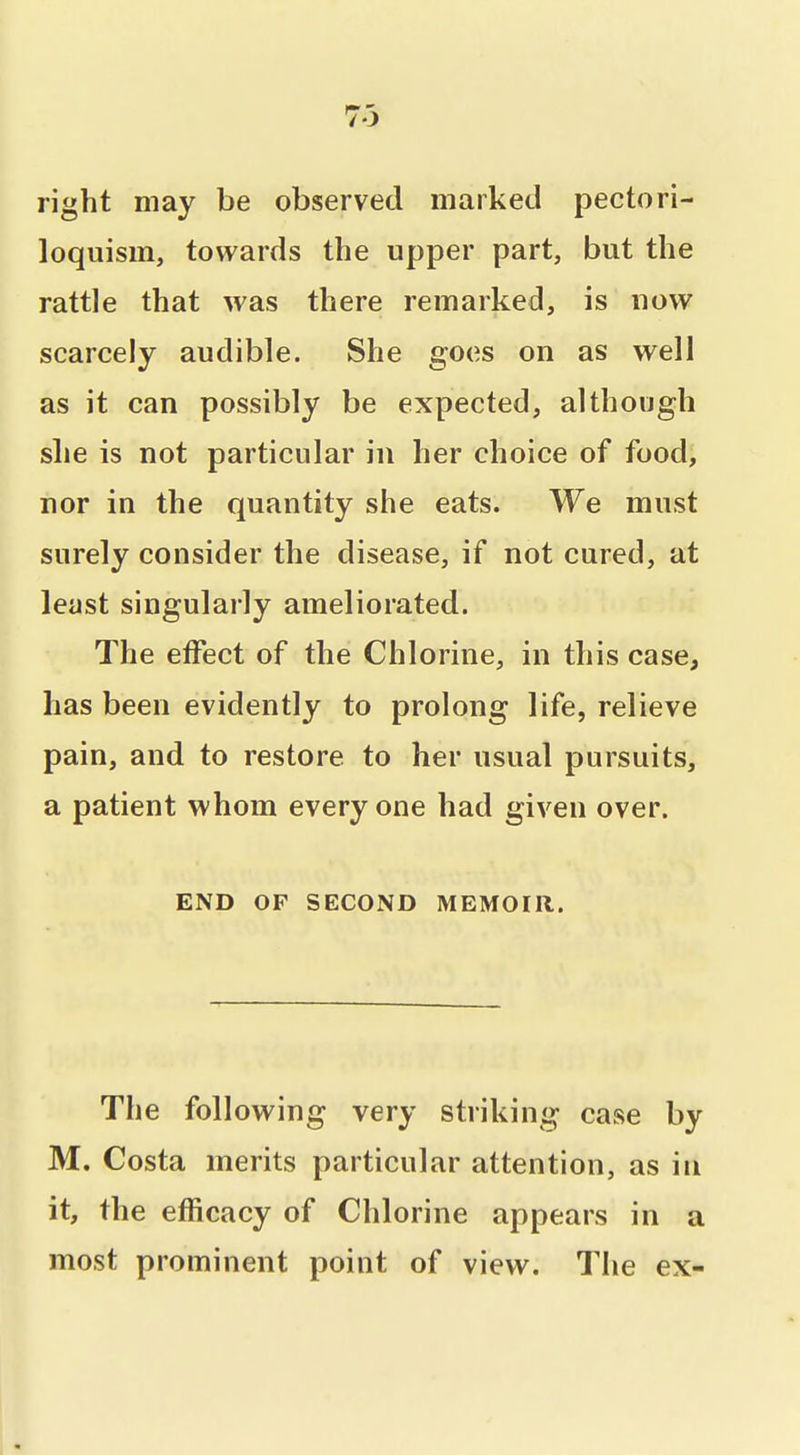 73 right may be observed marked pectori- loquism, towards the upper part, but the rattle that was there remarked, is now scarcely audible. She goes on as well as it can possibly be expected, although she is not particular in her choice of food, nor in the quantity she eats. We must surely consider the disease, if not cured, at least singularly ameliorated. The effect of the Chlorine, in this case, has been evidently to prolong life, relieve pain, and to restore to her usual pursuits, a patient whom every one had given over. END OF SECOND MEMOIR. The following very striking case by M. Costa merits particular attention, as in it, the efficacy of Chlorine appears in a most prominent point of view. The ex-