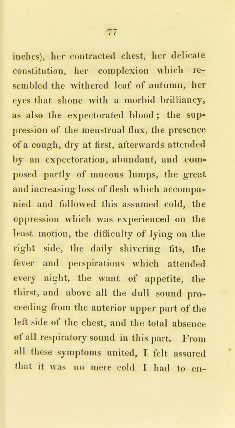 inches), lier contracted cliest, lier delicate constitution, her complexion which re- sembled the withered leaf of autumn, her eyes that shone with a morbid brilliancy, as also the expectorated blood ; the sup- pression of the menstrual flux, the presence of a cough, dry at first, afterwards attended by an expectoration, abundant, and com- posed partly of mucous lumps, the great and increasing loss of flesh which accompa- nied and followed this assumed cold, the oppression which was experienced on the least motion, the difliculty of lying on the right side, the daily shivering fits, the fever and perspirations which attended every night, the want of appetite, the thirst, and above all the dull sound pro- ceeding from the anterior upper part of the left side of the chest, and the total absence of all respiratory sound in this part. From all these symptoms united, I felt assured that it was no mere cold T had to en-