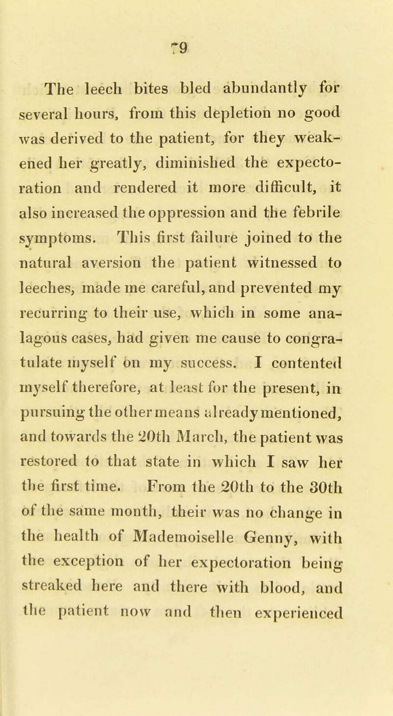 :9 The leech bites bled abundantly for several hours, from this depletion no good was derived to the patient, for they weak- ened her greatly, diminished the expecto- ration and rendered it more difficult, it also increased the oppression and the febrile symptoms. This first failure joined to the natural aversion the patient witnessed to leeches, made me careful, and prevented my recurring to their use, which in some ana- lagous cases, had given me cause to congra- tulate myself on my success. I contented myself therefore, at least for the present, in pursuing the other means already mentioned, and towards the 20th March, the patient was restored to that state in which I saw her the first time. From the 20th to the 30th of the same month, their was no change in the health of Mademoiselle Genny, with the exception of her expectoration being streaked here and there with blood, and the patient now and then experienced