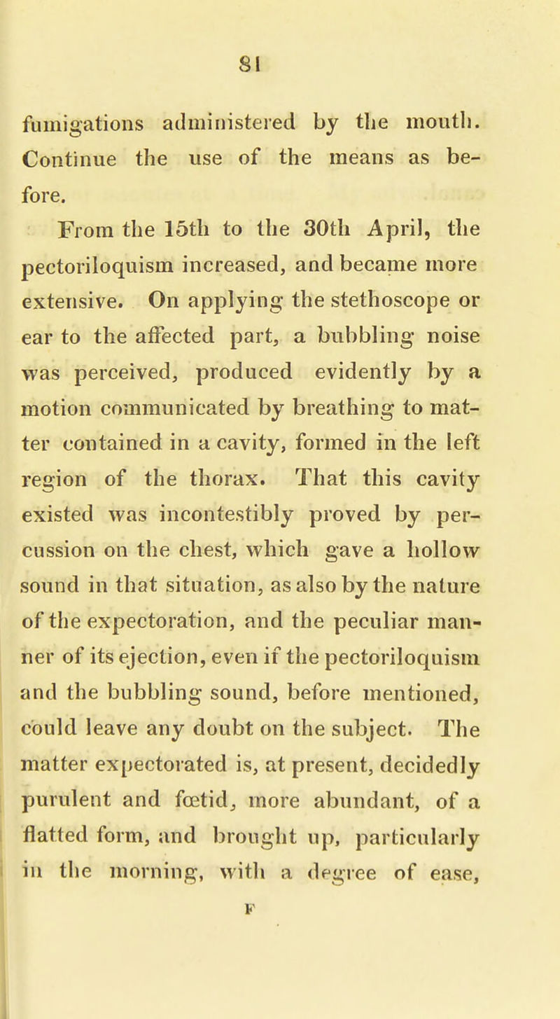 SI fumigations administered by the moutli. Continue the use of the means as be- fore. From the 15th to the 30th April, the pectoriloquism increased, and became more extensive. On applying the stethoscope or ear to the affected part, a bubbling noise was perceived, produced evidently by a motion communicated by breathing to mat- ter contained in a cavity, formed in the left region of the thorax. That this cavity existed was incontestibly proved by per- cussion on the chest, which gave a liollow sound in that situation, as also by the nature of the expectoration, and the peculiar man- ner of its ejection, even if the pectoriloquism and the bubbling sound, before mentioned, could leave any doubt on the subject. The matter expectorated is, at present, decidedly purulent and foetid^ more abundant, of a flatted form, and brought up, particularly in the morning, with a degree of ease, p
