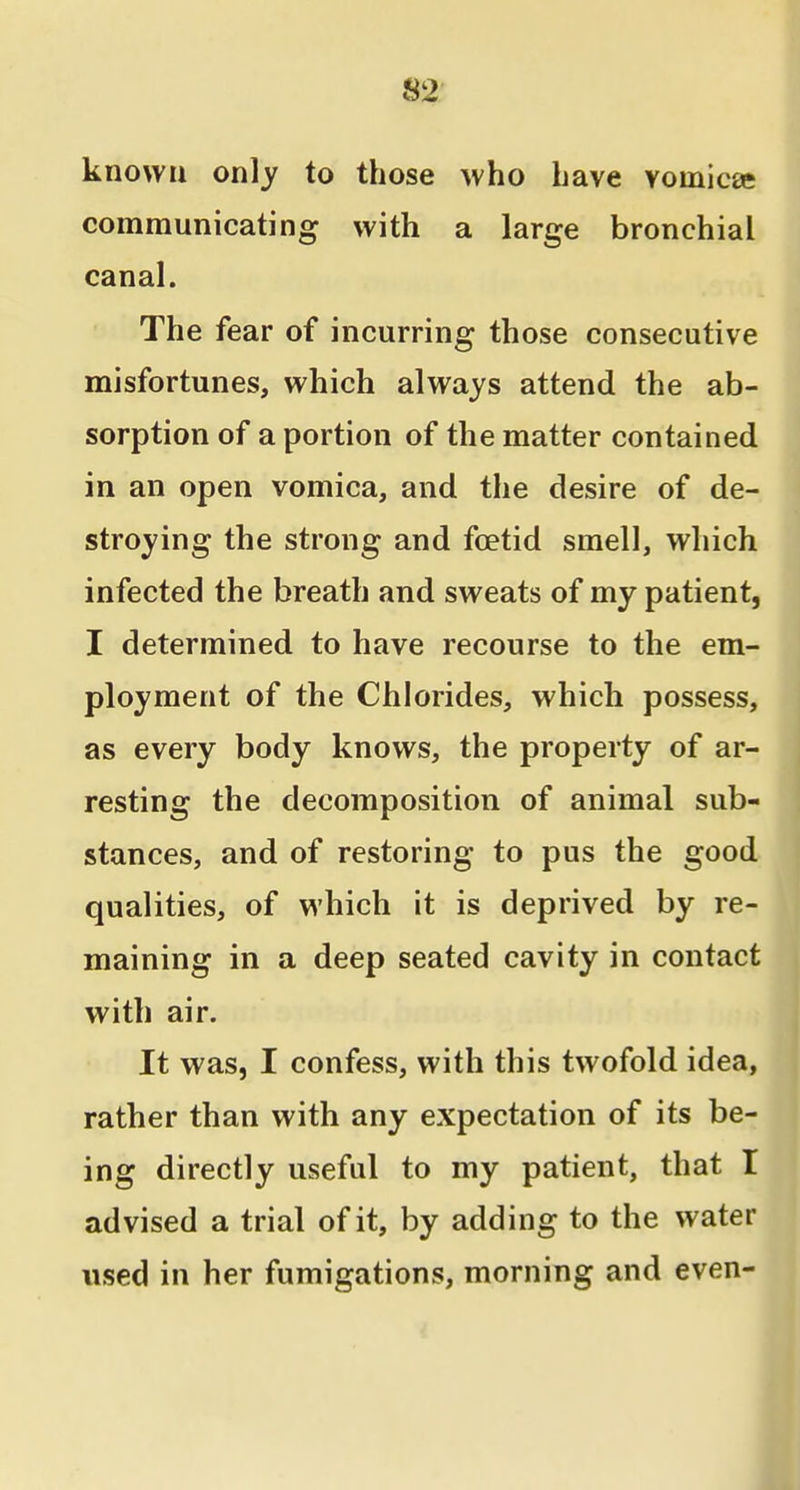 known only to those who have vomica; communicating with a large bronchial canal. The fear of incurring those consecutive misfortunes, which always attend the ab- sorption of a portion of the matter contained in an open vomica, and the desire of de- stroying the strong and foetid smell, which infected the breath and sweats of my patient, I determined to have recourse to the em- ployment of the Chlorides, which possess, as every body knows, the property of ar- resting the decomposition of animal sub- stances, and of restoring to pus the good qualities, of which it is deprived by re- maining in a deep seated cavity in contact with air. It was, I confess, with this twofold idea, rather than with any expectation of its be- ing directly useful to my patient, that I advised a trial of it, by adding to the water used in her fumigations, morning and even-