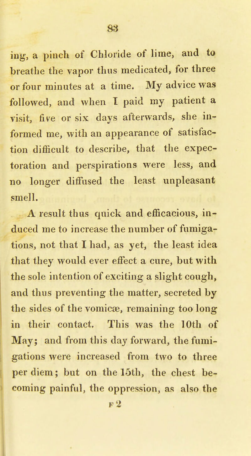 ing, a pinch of Chloride of lime, and to breathe the vapor thus medicated, for three or four minutes at a time. My advice was followed, and when I paid my patient a visit, five or six days afterwards, she in- formed me, with an appearance of satisfac- tion difficult to describe, that the expec- toration and perspirations were less, and no longer diffused the least unpleasant smell. A result thus quick and efficacious, in- duced me to increase the number of fumiga- tions, not that I had, as yet, the least idea that they would ever effect a cure, but with the sole intention of exciting a slight cough, and thus preventing the matter, secreted by the sides of the vomicae, remaining too long in their contact. This was the 10th of i May; and from this day forward, the fumi- gations were increased from two to three per diem; but on the 15th, the chest be- coming painful, the oppression, as also the F 2