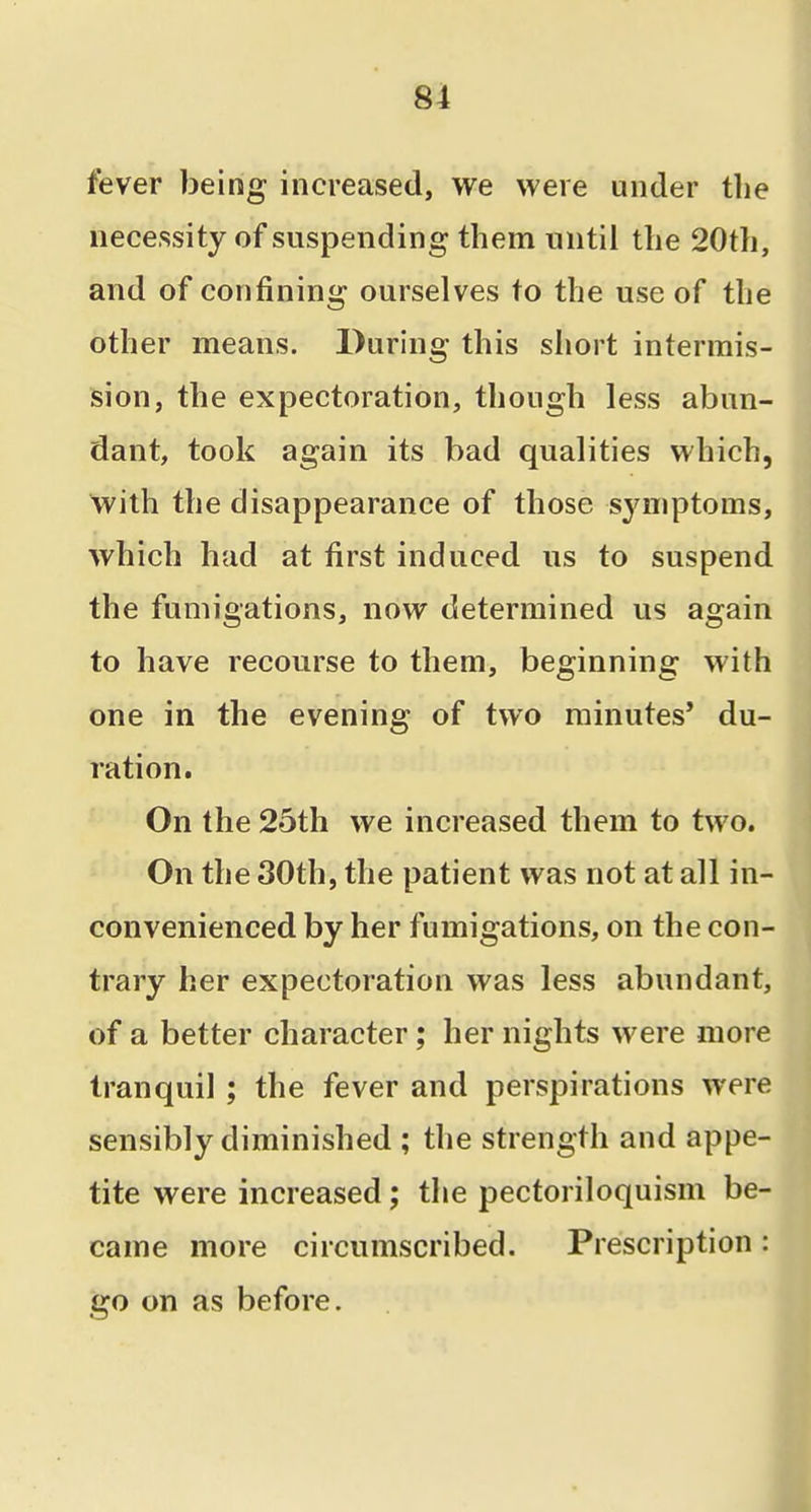 fever being increased, we were under the necessity of suspending them until the 20th, and of confining ourselves to the use of the other means. During this short intermis- sion, the expectoration, though less abun- dant, took again its bad qualities which, With the disappearance of those symptoms, which had at first induced ns to suspend the fumigations, now determined us again to have recourse to them, beginning with one in the evening of two minutes' du- ration. On the 25th we increased them to two. On the 30th, the patient was not at all in- convenienced by her fumigations, on the con- trary her expectoration was less abundant, of a better character; her nights were more tranquil ; the fever and perspirations were sensibly diminished ; the strength and appe- tite were increased; the pectoriloquism be- came more circumscribed. Prescription: go on as before.