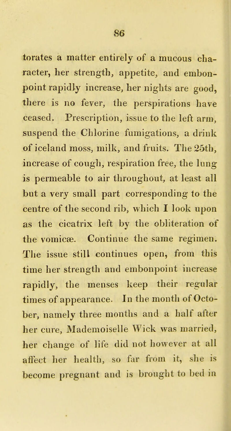 torates a matter entirely of a mucous cha- racter, her strength, appetite, and embon- point rapidly increase, her nights are good, there is no fever, the perspirations have ceased. Prescription, issue to the left arm, suspend the Chlorine fumigations, a drink of Iceland moss, milk, and fruits. The 25th, increase of cough, respiration free, the lung is permeable to air throughout, at least all but a very small part corresponding to the centre of the second rib, which I look upon as the cicatrix left by the obliteration of the vomicae. Continue the same regimen. The issue still continues open, from this time her strength and embonpoint increase rapidly, the menses keep their regular times of appearance. In the month of Octo- ber, namely three months and a half after her cure. Mademoiselle Wick was married, her change of life did not however at all affect her health, so far from it, she is become pregnant and is brought to bed in