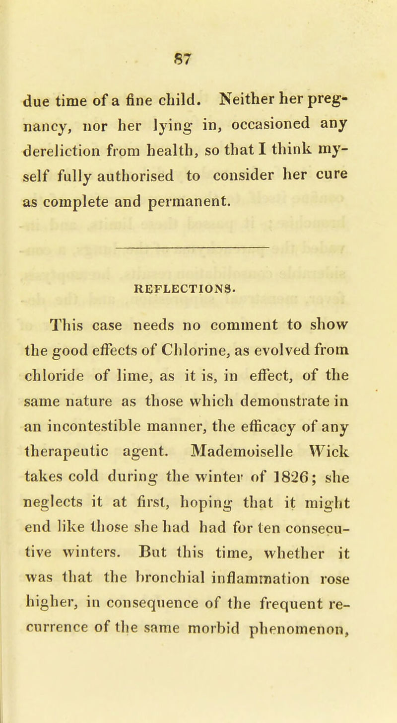 due time of a fine child. Neither her preg- nancy, nor her lying in, occasioned any dereliction from health, so that I think my- self fully authorised to consider her cure as complete and permanent. REFLECTIONS. This case needs no comment to show the good effects of Chlorine, as evolved from chloride of lime, as it is, in effect, of the same nature as those which demonstrate in an incontestible manner, the efficacy of any therapeutic agent. Mademuiselle Wick takes cold during the winter of 1826; she neglects it at first, hoping that it might end like those she had had for ten consecu- tive winters. But this time, whether it was that the bronchial inflammation rose higher, in consequence of the frequent re- currence of the same morbid phenomenon.