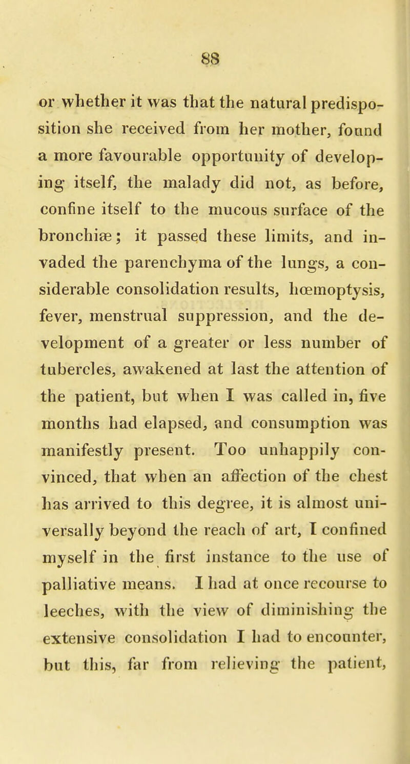 or whether it was that the natural predispo- sition she received from her mother, fonnd a more favourable opportunity of develop- ing itself, the malady did not, as before, confine itself to the mucous surface of the bronchiae; it passed these limits, and in- vaded the parenchyma of the lungs, a con- siderable consolidation results, hoemoptysis, fever, menstrual suppression, and the de- velopment of a greater or less number of tubercles, awakened at last the attention of the patient, but when I was called in, five months had elapsed, and consumption was manifestly present. Too unhappily con- vinced, that when an afi^ection of the chest has arrived to this degree, it is almost uni- versally beyond the reach of art, I confined myself in the first instance to the use of palliative means. I had at ouce recourse to leeches, with the view of diminishing the extensive consolidation I had to encounter, but this, far from relieving the patient,