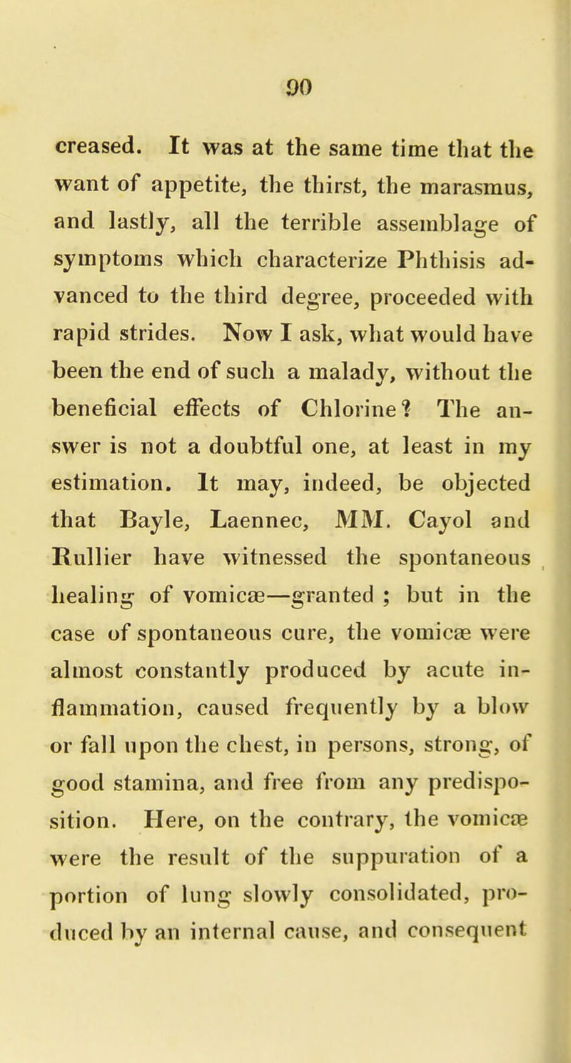 creased. It was at the same time that the want of appetite, the thirst, the marasmus, and lastly, all the terrible assemblage of symptoms which characterize Phthisis ad- vanced to the third degree, proceeded with rapid strides. Now I ask, what would have been the end of such a malady, without the beneficial effects of Chlorine? The an- swer is not a doubtful one, at least in my estimation. It may, indeed, be objected that Bayle, Laennec, MM. Cayol and Rullier have witnessed the spontaneous healing of vomicae—granted ; but in the case of spontaneous cure, the vomicae were almost constantly produced by acute in- flammation, caused frequently by a blow or fall upon the chest, in persons, strong, of good stamina, and free from any predispo- sition. Here, on the contrary, the vomicae were the result of the suppuration of a portion of lung slowly consolidated, pro- duced by an internal cause, and consequent