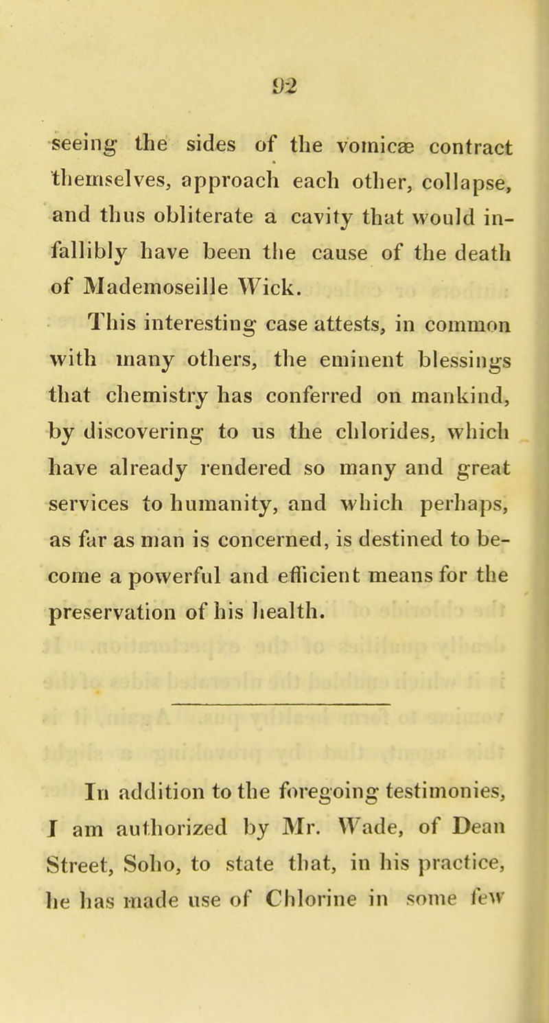 i)2 seeing the sides of the vomicae contract themselves, approach each other, collapse, and thus obliterate a cavity that would in- fallibly have been the cause of the death of Mademoseille Wick. This interesting case attests, in common with many others, the eminent blessings that chemistry has conferred on mankind, by discovering to us the chlorides, which have already rendered so many and great services to humanity, and which perhaps, as far as man is concerned, is destined to be- come a powerful and ethcient means for the preservation of his liealth. In addition to the foregoing testimonies, I am authorized by Mr. Wade, of Dean Street, Soho, to state that, in his practice, he has made use of Chlorine in some few