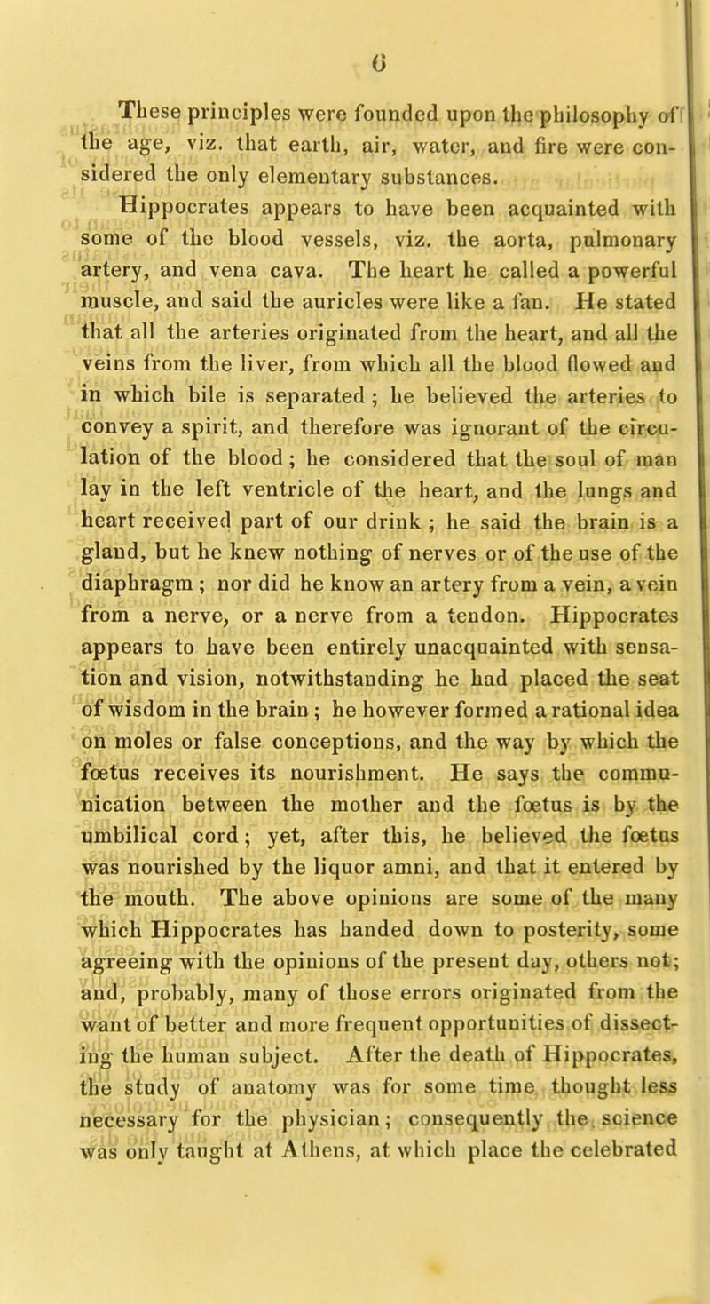 0 . These principles were founded upon the philosophy oi! the age, viz. that earth, air, water, and fire were con- ^sidered the only elementary substances, Hippocrates appears to have been acquainted with some of the blood vessels, viz. the aorta, pulmonary artery, and vena cava. The heart he called a powerful rauscle, and said the auricles were like a fan. He stated that all the arteries originated from the heart, and all the veins from the liver, from which all the blood flowed and in which bile is separated ; he believed the arteries to convey a spirit, and therefore was ignorant of the circu- lation of the blood; he considered that the soul of man lay in the left ventricle of the heart, and the lungs and heart received part of our drink ; he said the brain is a gland, but he knew nothing of nerves or of the use of the diaphragm ; nor did he know an artery from a vein, a vein from a nerve, or a nerve from a tendon. Hippocrates appears to have been entirely unacquainted with sensa- tion and vision, notwithstanding he had placed the seat of wisdom in the brain; he however formed a rational idea on moles or false conceptions, and the way by which the foetus receives its nourishment. He says the commu- nication between the mother and the foetus is by the umbilical cord; yet, after this, he believed the foetus was nourished by the liquor amni, and that it entered by the mouth. The above opinions are some of the many which Hippocrates has handed down to posterity, some agreeing with the opinions of the present day, others not; and, probably, many of those errors originated from the want of better and more frequent opportunities of dissect- ing the human subject. After the death of Hippocrates, the study of anatomy was for some time thought less necessary for the physician; consequently the. science was only taught at Athens, at which place the celebrated