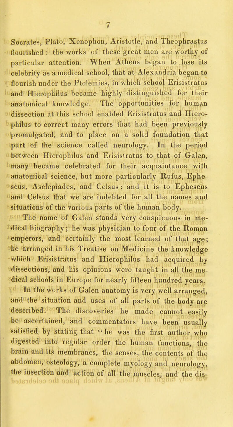 Socrates, Plato, Xenoplion, Aristotle, and Theophrastus flourished : the works of these great men are worthy of particular attention. When Athens began to .lose its celebrity as a medical school, that at Alexandria began to flourish under the Ptolemies, in which school Erisistratus and Hierophilus became highly distinguished for their anatomical knowledge. The opportunities for human dissection at this school enabled Erisistratus and Hiero- philus to correct many errors that had been previously promulgated, and to place on a solid foundation that part of the science called neurology, lit the period between Hierophilus and Erisistratus to that of Galen, btiiany became celebrated for their acquaintance with anatomical science, but more particularly Rufus, Ephe- seus, Asclepiades, and Celsus ; and it is to Epheseus and Celsus that we are indebted for all the names and situations of the various parts of the human body. The name of Galen stands very conspicuous in me- dical biography; he was physician to four of the Roman emperors, and certainly the most learned of that age; he arranged in his Treatise on Medicine the knowledge which Erisistratus and Hierophilus had acquired by -dissections, and his opinions were taught in all the me- dical schools in Europe for nearly fifteen hundred years. In the works of Galen anatomy is very well arranged, and the situation and uses of all parts of the body are described. The discoveries he made cannot easily be ascertained, and commentators have been usually satisfied by stating that  he was the first author who digested into regular order the human functions, the brain and its membranes, the senses, the contents of the abdomen, osteology, a complete myology and neurology, the insertion and action of all the muscles, and the dis-