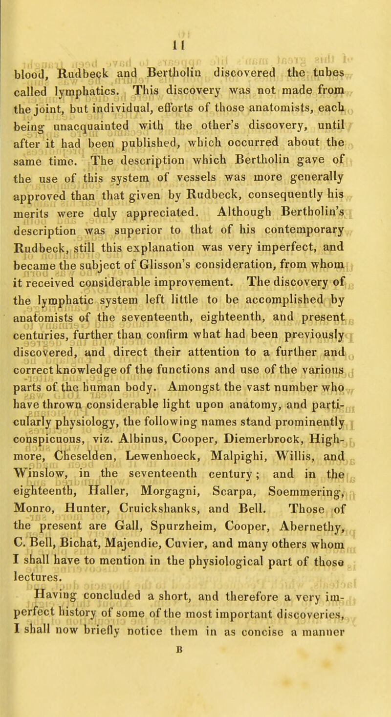 blood, Rudbeck and Bertholiti discovered the tubes called lymphatics. This discovery was not made from •the joint, but individual, efforts of those anatomists, each, being unacquainted with the other's discovery, until after it had been published, which occurred about the same time. The description which Bertholin gave of the use of this system, of vessels was more generally approved than that given by Rudbeck, consequently his merits were duly appreciated. Although Bertholin's description was superior to that of his contemporary Rudbeck, still this explanation was very imperfect, and became the subject of Glisson's consideration, from whom it received considerable improvement. The discovery of the lymphatic system left little to be accomplished by anatomists of the seventeenth, eighteenth, and present centuries, further than confirm what had been previously discovered, and direct their attention to a further and correct knowledge of the functions and use of the various parts of the human body. Amongst the vast number who have thrown considerable light upon anatomy, and parti- cularly physiology, the following names stand prominently conspicuous, viz. Albinus, Cooper, Diemerbrock, High- more, Cheselden, Lewenhoeck, Malpighi, Willis, and Winslow, .in .the seventeenth century; and in the eighteenth, Haller, Morgagni, Scarpa, Soemmering, Monro, Hunter, Cruickshanks, and Bell. Those 'Of the present are Gall, Spurzheim, Cooper, Abernethy, C. Bell, Bichat, Majendie, Cuvier, and many others whom I shall have to mention in the physiological part of those lectures. Having concluded a short, and therefore a very im- perfect history of some of the most important discoveries, I shall now briefly notice them in as concise a manner B