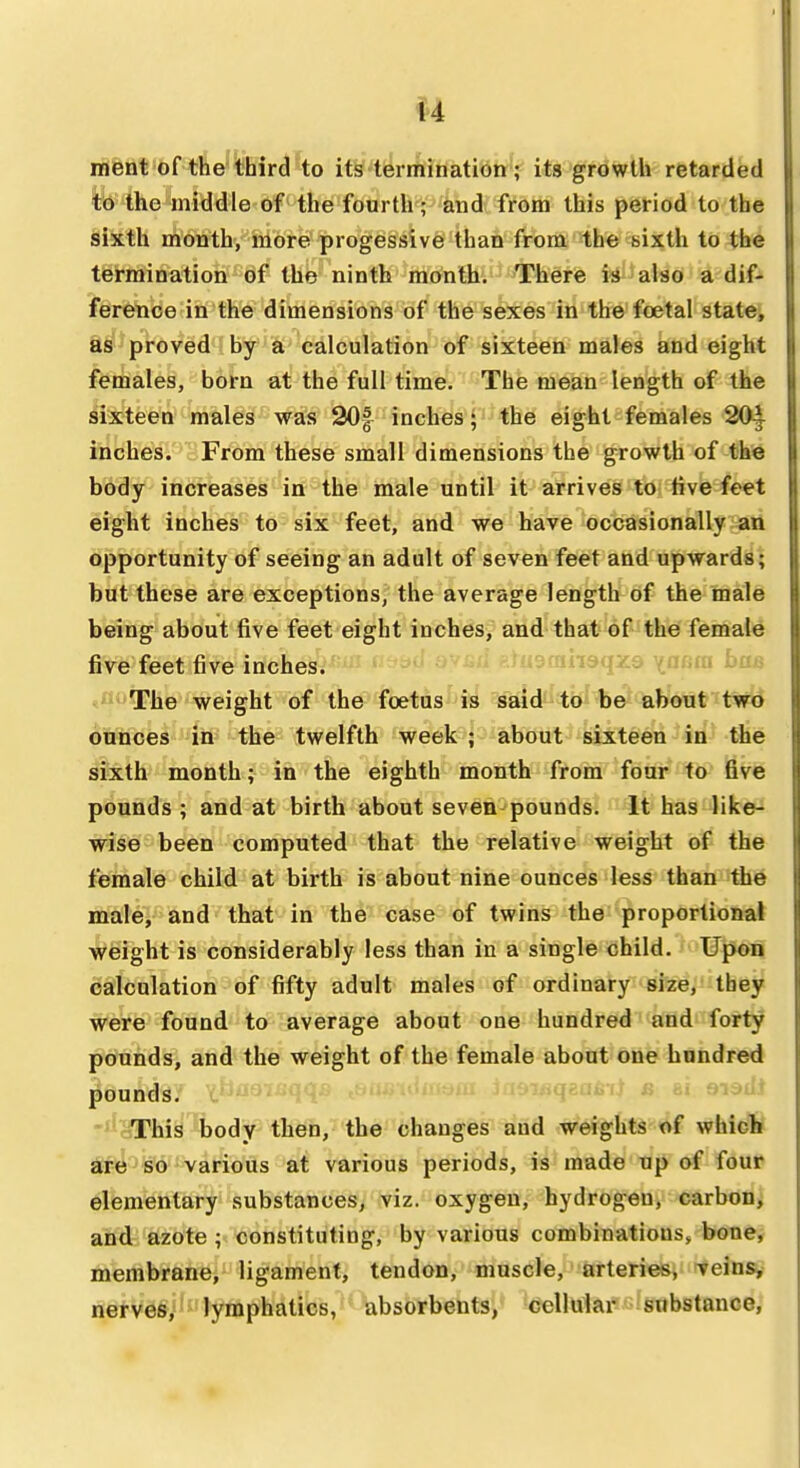 ment of the''third to its termination ; its growth retarded to the middle of the fourth; and from this period to the sixth month, more progessive than from the sixth to the termination of the ninth month. There is also a dif- ference in the dimensions of the sexes in the foetal state, as proved by a calculation of sixteen males and eight females, born at the full time. The mean length of the sixteen males was 30| inches; the eight females 20^ inches. From these small dimensions the growth of the body increases in the male until it arrives to live feet eight inches to six feet, and we have occasionally an opportunity of seeing an adult of seven feet and upwards; but these are exceptions, the average length of the male being about five feet eight inches, and that of the female five feet five inches. ('^d ovg/j ^lugcniisaxa ynnm bf ,n<-The weight of the foetus is said to be about two ounces iW the twelfth week ; about sixteen in the sitsth^ month; in the eighth month from four to five pounds; and at birth about seven-pounds. It has like- wise been computed that the relative weight of the female child at birth is about nine ounces less than the male, and that in the case of twins the proportional weight is considerably less than in a single child. Upon calculation of fifty adult males of ordinary size, they were found to average about one hundred and forty pounds, and the weight of the female about one hundred pounds. i^iaqzabi) a ai siadJ -tioThis body then, the changes and weights of whicfc ^ j^BiQ';various at various periods, is made up of four elementary substances, viz. oxygen, hydrogen, carbon; and azote ; constituting, by various combinations, bone^ membrane, ligament, tendon, muscle, arteries, veins,, nerves, lymphatics, absorbents, cellular substance,