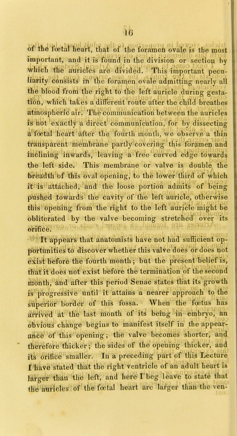 isrrhe foetal lieart, that of the foratneo ovale is the most important, and it is found in the division or section by which the auricles are divided. This important pecu- liarity consists in the foramen ovale admitting nearly all the blood from the right to the left auricle during gesta- tibn,- which takes a different route after the child breathes atmospheric air. The communication between the auricles lis hbt exactly a direct communication,'for by dissecting a'foetal heart after the fourth month, we observe a thin transparent membrane partly covering this foramen and ihclining inwards, leaving a free curved edge towards the left side. This membrane or valve is double the breadth of this oval opening, to the lower tliird of which it is attached, and the loose portion admits of being pushed towards the cavity of the left auricle, otherwise this bpehing from the right to the left auricle might be obliterated by the valve becoming stretched over its orifice. It appiears that anatomists have not had sufficient op- p'ortunities to discover whether this valve does or does not exist before the fourth month; but the present belief is, that it does not exist before the termination of the second month, and after this period Senac states that its growth is progressive until it attains a nearer approach to the siiperior border of this fossa. When the foetus has arnved at the last month of its being in embryoj tin obvious change begins to manifest itself in the appear- aMh of this opening; the valve becomes shorter, and therefore thicker; the sides of the opening thicker, and its orifice smaller. In a preceding part of this Lecture I have stated that the right ventricle of an adult heart is larger than the left, and here I'beg leave to state that the auricles of the foelal heart arc larger than the ven-