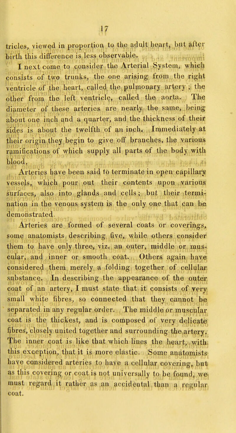 tricles, viewed in proportion to the adult heart, but after birth this difference is less observable. ^\ I next come to consider the Arterial System, which consWs of tvvG trunks, the one arising from the right venti-icle of ,the heart, called, the pulmonary artery ; the piher from the left ventricle, called the* aorta. The diameter of these arteries., ares, nearly the same, being about one inch and a quarter, and the thickness of their lid|es is about the twelfth of an inch. Immediately at |;^ieir origin,they begin to give off branches, the various ramifications of which supply all parts of the body with blood, / ■?» . Arteries have been said to terminate in open capillars vessejs,, which: poui:. \put their ...contents upon various surfaces, also into glands aud .cells; but their termi-i ns^tio^ in the venous system is the only one that can be (lemonstrated. Arteries are formed of several coats or coverings, some anatomists describing five, while others consider them to have only three, viz, an outer, middle or mus- cular, and inner or smooth coat. Others again have ^onsidered them merely a folding together of cellular substance. In describing the appearance of the outer c.o^t pf, an artery, I must state that it consists of very small white fibres, so connected that they cannot be ' separated in any regular order. The middle or muscular Goat is th^ thickest, and is composed of very delicate fibres, closely united together and surrounding the arteryy The inner coat is like that which lines the heart, .witllju this exception, that it is more elastic. Some anatomists- have considered arteries to have a cellular covering, hat as this covering or coat is not universally to be found, we» coat.