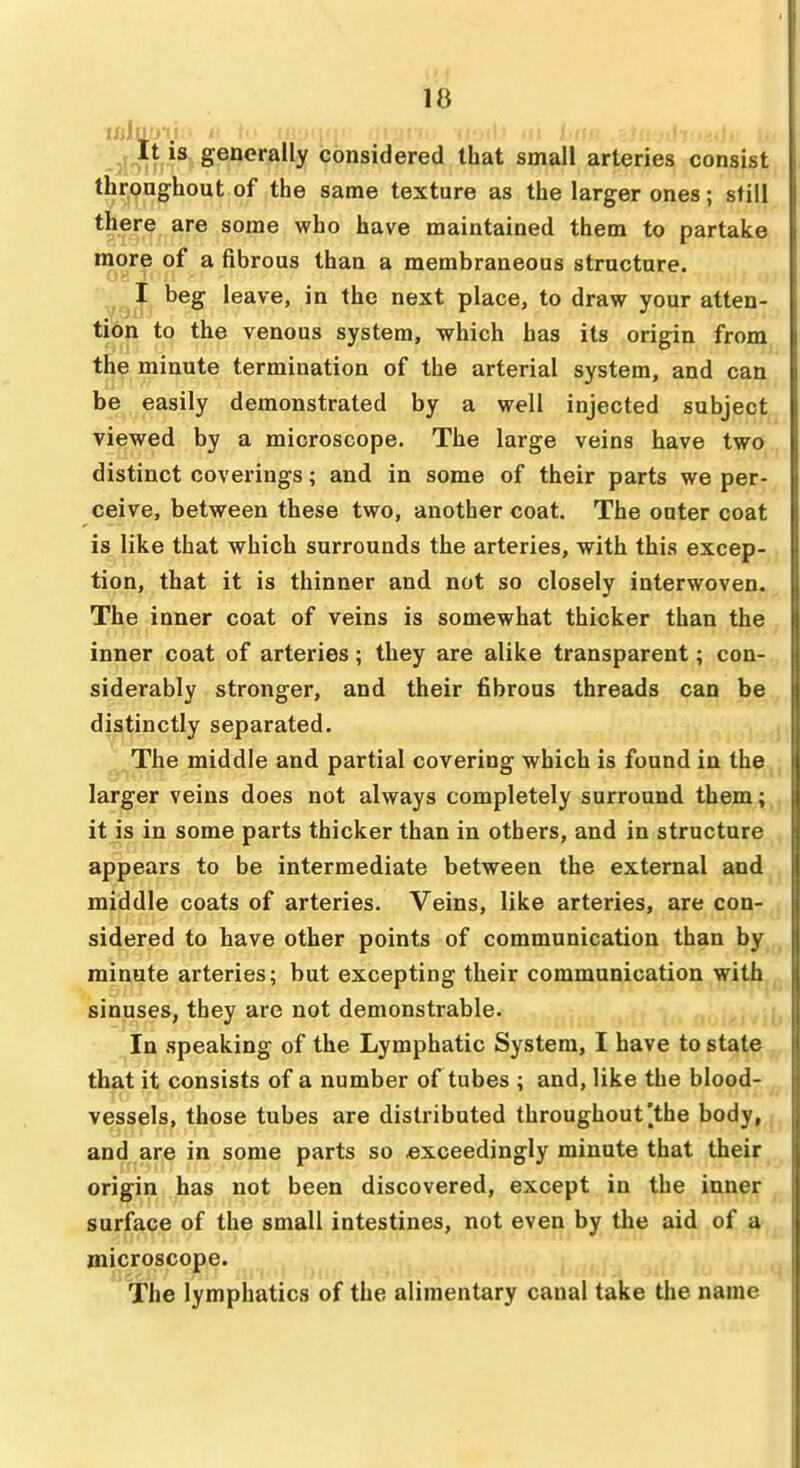 IXjlu.''. •■'■'Jit It IS generally considered that small arteries consist throughout of the same texture as the larger ones; still there are some who have maintained them to partake more of a fibrous than a membraneous structure. ^ beg leave, in the next place, to draw your atten- tion to the venous system, which has its origin from the minute termination of the arterial system, and can be easily demonstrated by a well injected subject viewed by a microscope. The large veins have two distinct coverings; and in some of their parts we per- ceive, between these two, another coat. The outer coat is like that which surrounds the arteries, with this excep- tion, that it is thinner and not so closely interwoven. The inner coat of veins is somewhat thicker than the inner coat of arteries; they are alike transparent; con- siderably stronger, and their fibrous threads can be distinctly separated. ^. The middle and partial covering which is found in the larger veins does not always completely surround them; it is in some parts thicker than in others, and in structure appears to be intermediate between the external and middle coats of arteries. Veins, like arteries, are con- sidered to have other points of communication than by minute arteries; but excepting their communication with sinuses, they are not demonstrable. In speaking of the Lymphatic System, I have to state, that it consists of a number of tubes ; and, like the blood- vessels, those tubes are distributed throughout [the body, ^ and are in some parts so exceedingly minute that their origin has not been discovered, except in the inner surface of the small intestines, not even by the aid of a microscope. The lymphatics of the alimentary canal take the name
