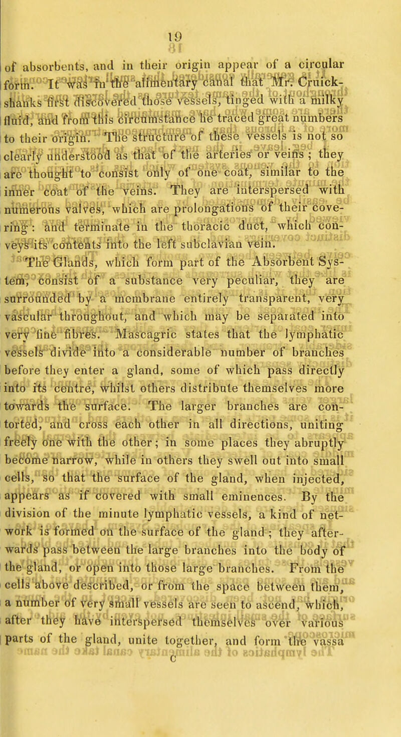 >«1 of absorbents, and in tlieir origin api)ear oC a circular fm}'''^^^stPfQ^^^M^M}fiana\ that Mr. Cruick- shmsm*tTO8i^d%l*s¥ vessels, tinged with a milky flnM,^Mi??oi??^^ifs feM^Jt'ance he traced great numbers' to their origin, l^iy'lfi^tfctiire of thiese vessels is not so I clearly understood as that of the arteriW or veiffs ; tlaey iare thought to consist only of one-coat, similar to the iiifiiWr 'c'o^t''W''^heVei^ They' are interspersed with i n^Mfei-Bfis viilvyy, 'which are prolongations 'of their cove: irffif^: iW tern in ate in the thorS,cic d'6et,^whiclf'^n7^ ' vfe^^ift^contents into the left subclavian v'ein';'^^'^ 'Tloe Glands, which form part of the Abso^t^ent'^yl^* tern, consist of a substance A'^ery peculiar, they are surrounded b^'S incmbrane entirely transparent, verj^ vascular throughout, and which may be separated into very line fibres. Mascagric states that the lymphatic vessels divide into a considerable number of branches before they enter a gland, some of which pass directly into ftS 'ceintre, whilst others distribute themselves more iii it ai towards the surface. The larger branches are con torted, and cross feach other in all directions, uniting frfeely one with the other; in some places they abruptly befcome narrow, while in others they swell out into small cells, so that the surface of the gland, when injectea/^ appears as if covered with small eminences. By the! division of the minute lymphatic vessels, a kind of net-^ work is formed on the surface of the gland ; they after- wards'pass between the large branches into the body oj^^ the gland, or open into those large branches.  From the I cells above described, or from the space between fhera|'^ 1 a number of very sthall vessels are seen to ascend, whicli',''* after they have interspersed themselves over various i parts of the gland, unite together, and form the vassa c