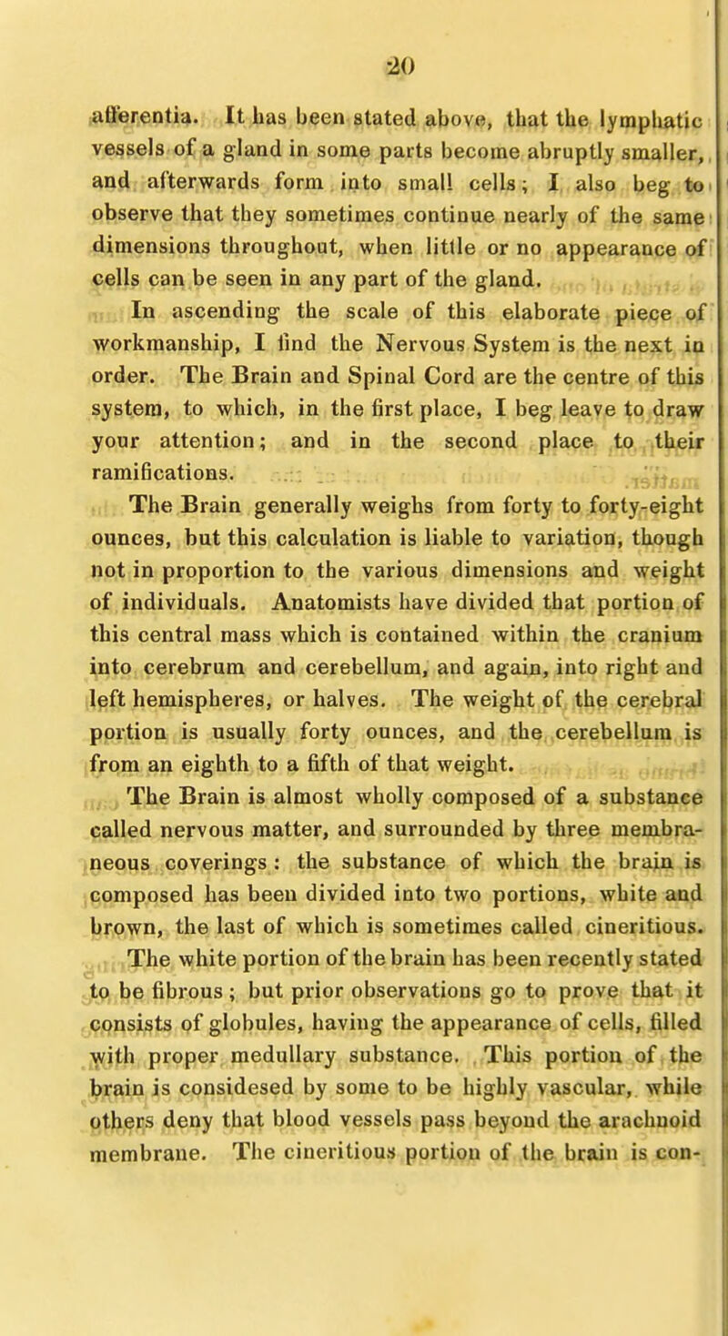 ^0 afFerentia. It has been stated above, that the lyraplmtic vessels of a gland in some parts become abruptly smaller,, and afterwards form into small cells; I also beg toi observe that they sometimes continue nearly of the same dimensions throughout, when little or no ,ftpp.^^^pp^ p^f cells can be seen in any part of the gland. . i , , v : In ascending the scale of this elaborate piece of workmanship, I fmd the Nervous System is the next in order. The Brain and Spinal Cord are the centre of this system, to which, in the first place, I beg leave to draw your attention; and in the second place, ,tp.,,their ramifications. istJii The Brain generally weighs from forty to forty-eight ounces, but this calculation is liable to variation, though not in proportion to the various dimensions and weight of individuals. Anatomists have divided that portion of this central mass which is contained within the cranium into cerebrum and cerebellum, and again, into right and left hemispheres, or halves. The weight of the cerebral portion is usually forty ounces, and the cerebellum is from an eighth to a fifth of that weight. m;^, The Brain is almost wholly composed of a substance called nervous matter, and surrounded by three membra- neous coverings : the substance of which the brain is composed has been divided into two portions, white and Itifown, the last of which is sometimes called cineritious. The white portion of the brain has been recently stated jLq, be fibrous ; but prior observations go to prove that it - Consists of globules, having the appearance of cells, filled with proper medullary substance. This portion of the brain is considesed by some to be highly vascular, while others deny that blood vessels pass beyond the arachnoid membrane. The cineritious portion of the brain is con-