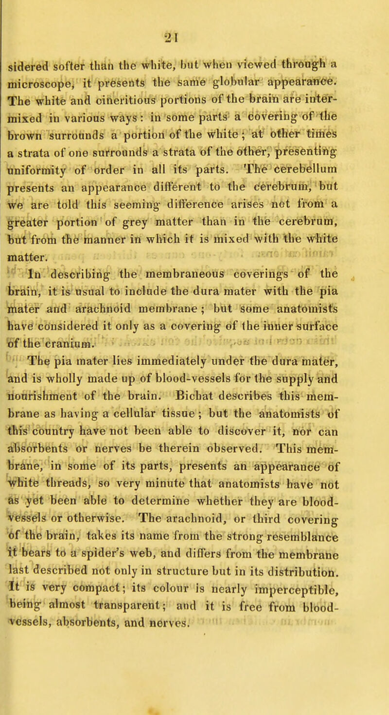 sidered softer than the white, but when viewed through a microscope^ it presents the sanie globular appearance. The white and oineritious portions of the brain are inter- mixed in various ways: in some parts a covering of the brown surrounds a portion of the white; at other times a strata of one surrounds a strata of the other, presenting uniformity of order in all its parts. The cerebellum presents an appearance different to the cerebrum, but we are told this seeming difference arises not from a greater portion of grey matter than in thie cerebrum, but from the manner in which it is mixed with the white matter. iv i In-describing the membraneous coverings of the train, it is usual to include the dura mater with the pia mater and arachnoid membrane; but some anatomist's have considered it only as a covering of the inner-surface of the cranium.- ' . • -^^ f'«'t* ^'?].-'->-.-?'V'5»«- in-.l'^inn rn/ii' The pia mater lies immediately undei the dura mater, and is wholly made up of blood-vessels for the supply and nourishment of the brain. Bichat describes this mem- brane as having a cellular tissue ; but the anatomists <i)f this country have not been able to discover it, nor can a:bsorbents Of nerves be therein observed; This mem- brane, in some of its parts, presents an appearance of white threads, so very minute that anatomists have not as yet been able to determine whether they are blood- Vessels or otherwise. The arachnoid, or third covering '6f the brain, takes its name from the strong resemblance tt bears to a spider's web, and differs from tbe membrane last described not only in structure but in its distribution. It is very compact; its colour Is tiearly imperceptible, being almost transparent; and it is free from blood- •v^ssels, absorbents, and nerves.'- i