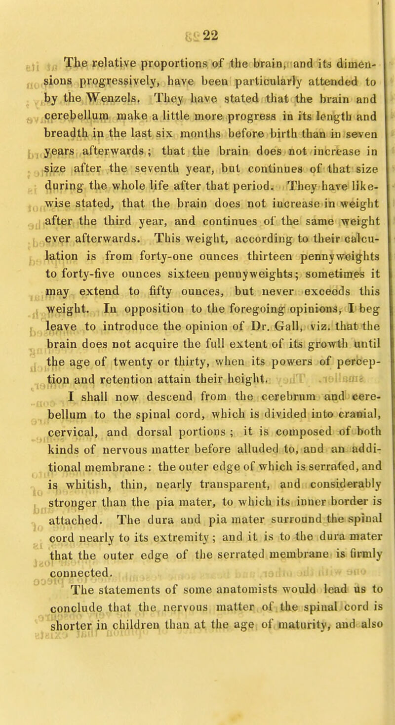eJi io 1^^® relative proportions of the brain, and its dimen- (j(-,,$ions progressively, have been particularly attended to . ^.,by the Wenzels. They have stated that the brain and Q-y cerebellum make a little more progress in its length and breadth in the last six months before birth than in seven {j^iy^e^rs,,after wards ; that the brain does not increase in ,.jji$Lze after the seventh year, but continues of that size during the whole life after that period. They have like- jj,, wise stated, that the brain does not increase in weight .after, the third year, and continues of the same weight ever afterwards. This weight, according to their calcu- li lation is from forty-one ounces thirteen pennyweights to forty-five ounces sixteen pennyweights; sometimes it may extend to fifty ounces, but never exceeds this weight. In opposition to the foregoing opinions, I beg leave to introduce the opinion of Dr. Gall, viz. that the brain does not acquire the full extent of its growth until the age of twenty or thirty, when its powers of percep- ^ tion and retention attain their height.: yadT. .leUamSi. I shall now descend from the cerebrum and!-cere- bellum to the spinal cord, which is divided into cranial, cervical, and dorsal portions ; it is composed of both kinds of nervous matter before alluded to, and an addi- tional membrane : the outer edge of which is serrated, and ^ is whitish, thin, nearly transparent, and considerably stronger than the pia mater, to which its inner border is n attached. The dura and pia mater surround the spinal cord nearly to its extremity ; and it is to the dura mater , that the outer edge of the serrated membrane is firmly connected. aii'^ auu The statements of some anatomists would lead us to conclude that the nervous matter of the spinal cord is shorter, in children than at the age of maturity, and also