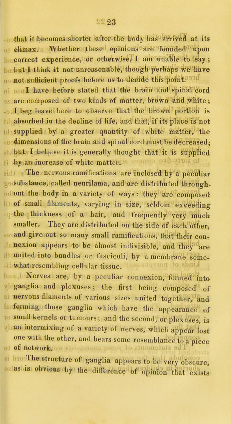 -ii tbat it becomes shorter after the body has ai-HvA at its 0} climax. Whether these opinions are founded upon correct experience, or otherwise^^ I am unable to vsay ; bu but I think it not unreasonable, though perhaps We''have no'fiot sufficient proofs before us to decide this point. ' ni ■ I have before stated that the brain and spinfeti 'bord ov are composed of two kinds of matter, brown and white; I beg-leavfe here to observe that the brown portion is absorbed in the decline of life, and that, if its place is not supplied by a greater quantity of white matter, the dimensions of the brain and spinal cord must be decreased; 8ifl^K*«Iubelieve it is generally thought that it is supplied by an increase of white matter. H tiiii ;:The nervous ramifications ai-e inclosed'by a pefeiiliar ■ srfbstance, called neurilama, and are distributed through- out the body in a variety of ways : they are composed of small filaments, varying in size, seldom exceeding the thickness of a hair, and frequently very niuch smaller. They are distributed on the side of each other, and give out so many small ramifications, that their con- nexion appears to be almost indivisible, and they are united into bundles or fasciculi, by a membrane some- what resembling cellular tissue. LiiiiM' Nerves are, by a peculiar connexion, formed into ' ganglia and plexuses; the first being composed of nervous filaments of various sizes united together, and forming those ganglia which have the appearance of small kernels or tumours; and the second, or plexuses, is an intermixing of a variety of nerves, which appear lost one with the other, and bears some resemblance to a piece of network. The structure of ganglia appears to be very obscure, as .is obvious by the difference ' bf t^te''ttiai 'exists