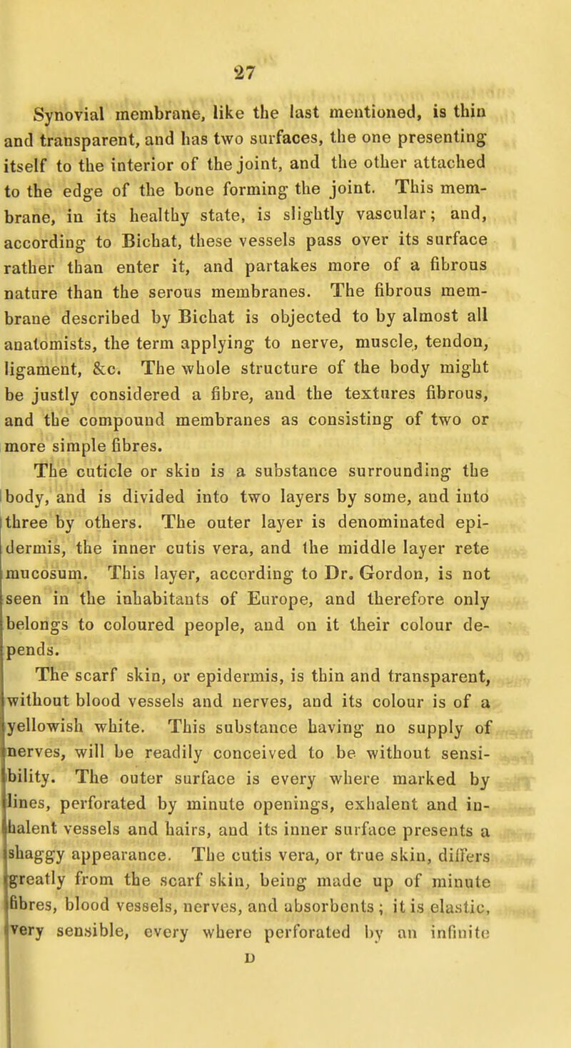 Synovial membrane, like the last mentioned, is thin and transparent, and has two surfaces, the one presenting itself to the interior of the joint, and the other attached to the edge of the bone forming the joint. This mem- brane, in its healthy state, is slightly vascular; and, according to Bichat, these vessels pass over its surface rather than enter it, and partakes more of a fibrous nature than the serous membranes. The fibrous mem- brane described by Bichat is objected to by almost all anatomists, the term applying to nerve, muscle, tendon, ligament, &c. The whole structure of the body might be justly considered a fibre, and the textures fibrous, and the compound membranes as consisting of two or more simple fibres. The cuticle or skiu is a substance surrounding the I body, and is divided into two layers by some, and into three by others. The outer layer is denominated epi- dermis, the inner cutis vera, and the middle layer rete mucosum. This layer, according to Dr. Gordon, is not seen in the inhabitants of Europe, and therefore only belongs to coloured people, and on it their colour de- pends. The scarf skin, or epidermis, is thin and transparent, without blood vessels and nerves, and its colour is of a yellowish white. This substance having no supply of nerves, will be readily conceived to be without sensi- bility. The outer surface is every where marked by lines, perforated by minute openings, exhalent and in- halent vessels and hairs, and its inner surface presents a shaggy appearance. The cutis vera, or true skin, dilFers greatly from the scarf skin, being made up of minute Bbres, blood vessels, nerves, and absorbents ; it is elastic, very sensible, every where perforated l)y an infinite u