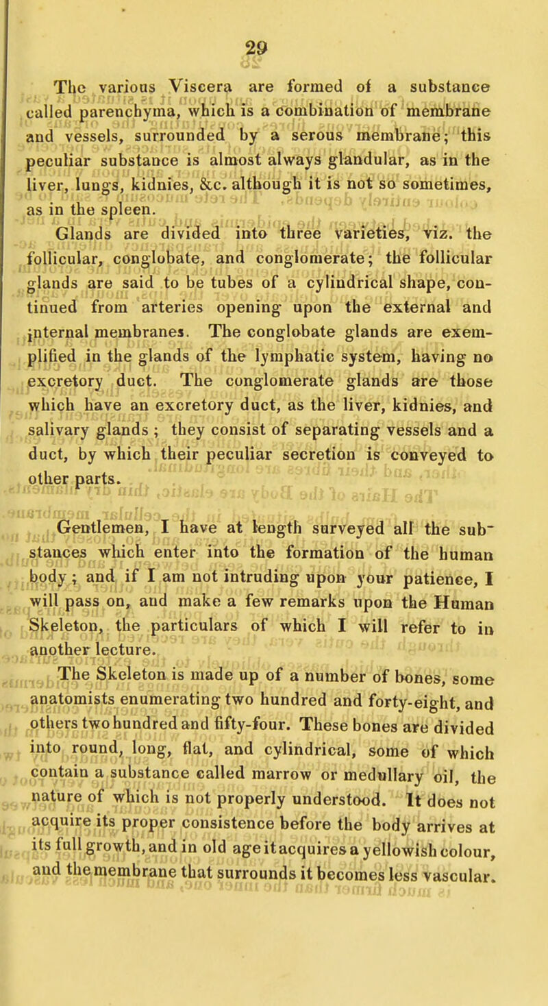 The various Viscera are formed oi a substance called parenchyma, which is a Combinatioti of mernbrane and vessels, surrounded by a serous membrane; this peculiar substance is almost always glandular, as in the liver, lungs, kidnies, &c. although it is not so sometimes, as in the spleen'^' ^''^^ '^'^^^^^ ' Glands are divided into three Varieties,'rf^. ' the -;>i jjfolHcular, conglobate, and conglomerate; the follicular ^.glands are said to be tubes of a cylindrical shape, con- tinued from arteries opening upon the external and ■^internal membranes. The conglobate glands are exem- ^j.plified in the glands of the lymphatic system, having no ^^ijBXcretory duct. The conglomerate glands are those which have an excretory duct, as the liver, kidnies, and salivary glands ; they consist of separating vessels and a duct, by which their peculiar secretion is conveyed to other parts. . Gentlemen, I have at length surveyed all the sub stances which enter into the formation of the human body; and if I am not intruding upon your patience, I will pass on, and make a few remarks upon the Human 1^ J Skeleton, the particulars of which I will refer to in another lecture. ■ ^^^j The Skeleton is made up of a number of bones,' some anatomists enumerating two hundred and forty-eight, and others two hundred and fifty-four. These bones are divided ^'^^'^1.^®°^'^'^8'» ^'^^> cylindrical, some of which contain a substance called marrow or medullary oil, the 9^,,^tre of which is not properly understood. It does not acquire its proper consistence before the body arrives at its full growth, and in old age it acquires a yellowish colour, and the membrane that surrounds it becomes less vascular.