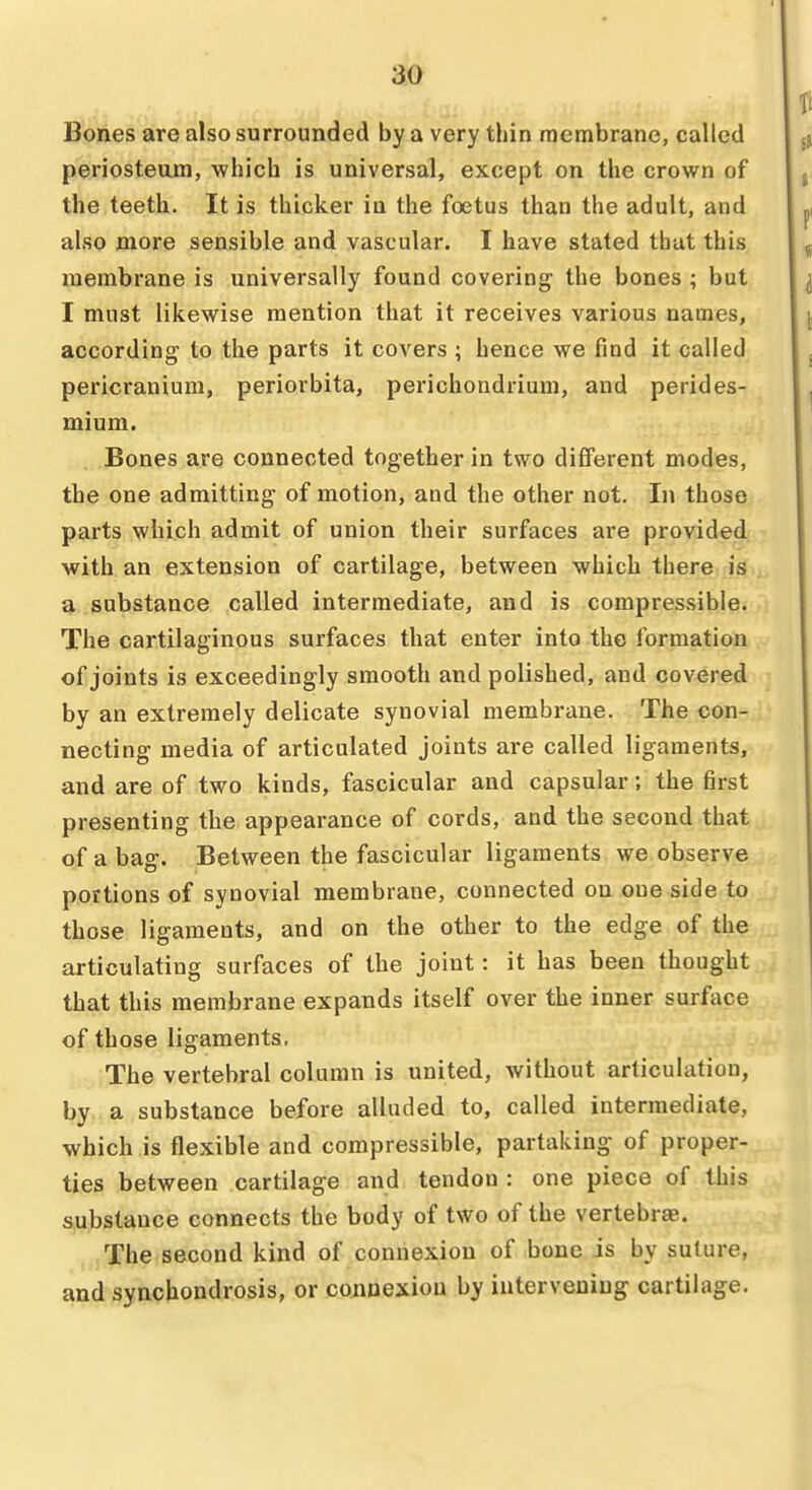 Bones are also surrounded by a very thin membrane, called periosteom, which is universal, except on the crown of the teeth. It is thicker in the foetus than the adult, and also more sensible and vascular. I have stated that this membrane is universally found covering' the bones ; but I must likewise mention that it receives various names, according to the parts it covers ; hence we find it called pericranium, periorbita, perichondrium, and perides- mium. Bones are connected together in two different modes, the one admitting of motion, and the other not. In those parts which admit of union their surfaces are provided with an extension of cartilage, between which there is a substance called intermediate, and is compressible. The cartilaginous surfaces that enter into the formation of joints is exceedingly smooth and polished, and covered by an extremely delicate synovial membrane. The con- necting media of articulated joints are called ligaments, and are of two kinds, fascicular and capsular; the first presenting the appearance of cords, and the second that of a bag. Between the fascicular ligaments we observe portions of synovial membrane, connected on one side to those ligaments, and on the other to the edge of the articulating surfaces of the joint: it has been thought that this membrane expands itself over the inner surface of those ligaments. The vertebral column is united, without articulation, by a substance before alluded to, called intermediate, which is flexible and compressible, partaking of proper- ties between cartilage and tendon : one piece of this j^ubstance connects the body of two of the vertebrae. The second kind of connexion of bone is by suture, and synchondrosis, or connexion by intervening cartilage.