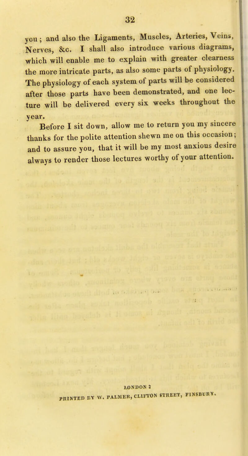 you; and also the Ligaments, Muscles, Arteries, Veins, Nerves, &c. I shall also introduce various diagrams, which will enable me to explain with greater clearness the more intricate parts, as also some parts of physiology. The physiology of each system of parts will be considered after those parts have been demonstrated, and one lec- ture will be delivered every six weeks throughout the year. Before I sit down, allow me to return you my sincere thanks for the polite attention shewn me on this occasion; and to assure you, that it will be my most anxious desire always to render those lectures worthy of your attention. U)NDON t pniNTED nv W. PAtMEB, CLIFTON STREET, FINSBtRY.