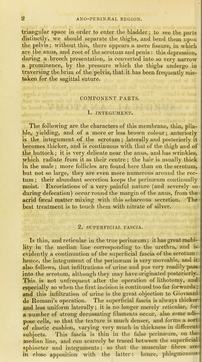 triangular space in order to enter the bladder; to see the parts distinctly, we should separate the thighs, and hend them upon the pelvis; without this, there appears a mere fissure, in which are the anus, and root of the scrotum and penis: this depression, during a breech presentation, is converted into so very narrow a prominence, by the pressure which the thighs undergo in traversing the brim of the pelvis, that it has been frequently mis- taken for the sagittal suture. COMPONENT PARTS. 1. INTEGUMENT. The following are the characters of this membrane, thin, plia- ble, yielding, and of a more or less brown colour; anteriorly is the integument of the scrotum; laterally and posteriorly it becomes thicker, and is continuous with that of the thigh and of the buttock; it is very delicate near the anus, and has wrinkles, which radiate from it as their centre ; the hair is usually thick in the male; more follicles are found here than on the scrotum, but not so large, they are even more numerous around the rec- tum; their abundant secretion keeps the perinseum continually moist. Excoriations of a very painful nature (and severely so during defecation) occur round the margin of the anus, from the acrid fsecal matter mixing with this sebaceous secretion. The best treatment is to touch them with nitrate of silver. 2. SUPERFICIAL FASCIA. Is thin, and reticular in the true perinseum; it has great mobi- lity in the median line corresponding to the urethra, and is- evidently a continuation of the superficial fascia of the scrotum : hence, the integument of the perinseum is very moveable, and it: also follows, that infiltrations of urine and pus very readily pass- into the scrotum, although they may have originated posteriorly. This is not unfrequent after the operation of lithotomy, and especially so when the first incision is continued too far forwards; | and this infiltration of urine is the great objection to Giovanni de Romani's operation. The superficial fascia is always thicker and less uniform laterally; it is no longer merely reticular, for a number of strong decussating filaments occur, also some adi- pose cells, so that the texture is much denser, and forms a sort of elastic cushion, varying very much in thickness in different subjects. This fascia is thin in the false perinseum, on the median line, and can scarcely be traced between the superficial sphincter and integuments; so that the muscular fibres are. in close apposition with the latter: hence, phlegmonous-