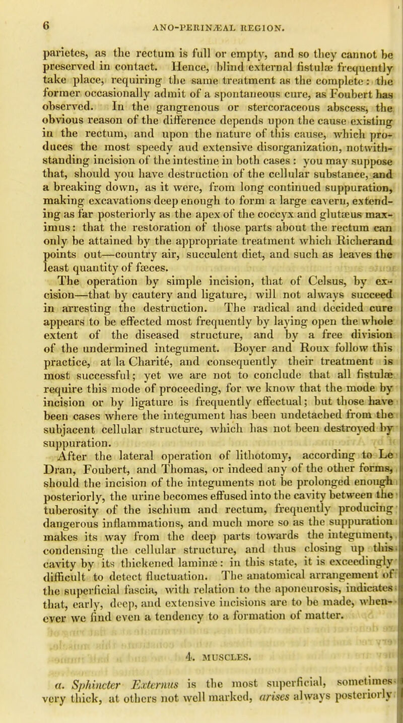 parietcs, as the rectum is full or empty, and so they cannot be preserved in contact. Hence, blind external fistulae frequently take place, requiring the same treatment as the complete : the former occasionally admit of a spontaneous cure, as Foubert has observed. In the gangrenous or stercoraceous abscess, the obvious reason of the difference depends upon the cause existing in the rectum, and upon the nature of this cause, which pro- duces the most speedy aud extensive disorganization, notwith- standing incision of the intestine in both cases : you may suppose that, should you have destruction of the cellular substance, and a breaking down, as it were, from long continued suppuration, making excavations deep enough to form a large cavern, extend- ing as far posteriorly as the apex of the coccyx and glutseus max- imus: that the restoration of those parts about the rectum can only be attained by the appropriate treatment which Richerand points out—country air, succulent diet, and such as leaves the least quantity of faeces. The operation by simple incision, that of Celsus, by ex- cision—that by cautery and ligature, will not always succeed in arresting the destruction. The radical and decided cure appears to be effected most frequently by laying open the whole extent of the diseased structure, and by a free division of the undermined integument. Boyer and Roux follow this practice, at la Charite, and consequently their treatment is most successful; yet we are not to conclude that all fistulae require this mode of proceeding, for we know that the mode by incision or by ligature is frequently effectual; but those have been cases where the integument has been undetached from the subjacent cellular structure, which has not been destroyed by suppuration. After the lateral operation of lithotomy, according to Le Dran, Foubert, and Thomas, or indeed any of the other forms, should the incision of the integuments not be prolonged enough posteriorly, the urine becomes effused into the cavity between the tuberosity of the ischium and rectum, frequently producing dangerous inflammations, and much more so as the suppuration i makes its way from the deep parts towards the integument, condensing the cellular structure, and thus closing up this cavity by its thickened laminae: in this state, it is exceedingly difficult to detect fluctuation. The anatomical arrangement of the superficial fascia, with relation to the aponeurosis, indicates- that, early, deep, and extensive incisions are to be made, when- ever we find even a tendency to a formation of matter. 4. MUSCLES. a. Sphincter Extemus is the most superficial, sometime very thick, at others not well marked, arises always posteriorly