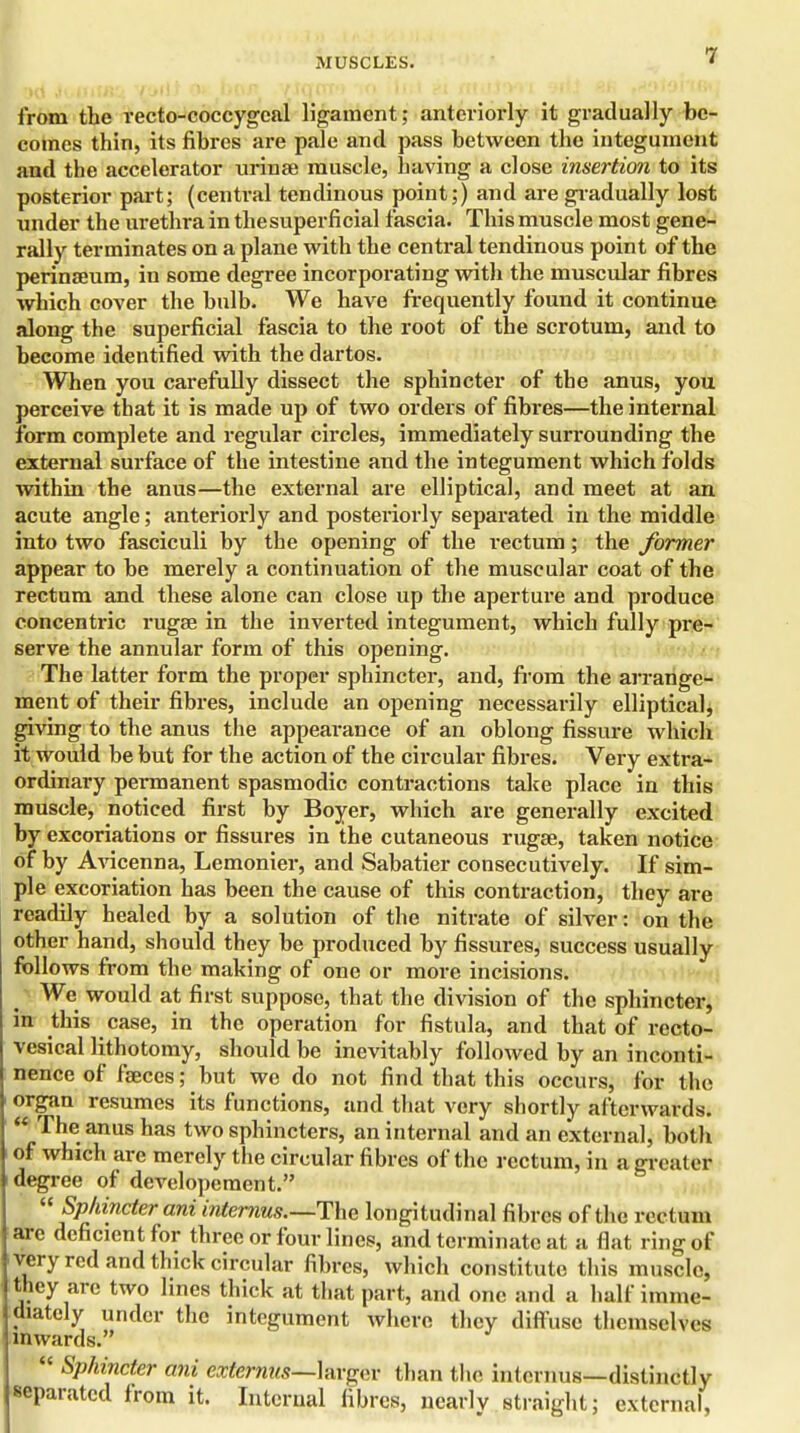 MUSCLES. 1 from the recto-coccygcal ligament; anteriorly it gradually be- comes thin, its fibres are pale and pass between the integument and the accelerator urinae muscle, having a close insertion to its posterior part; (central tendinous point;) and are gradually lost under the urethra in the superficial fascia. This muscle most gene- rally terminates on a plane with the central tendinous point of the perinaeum, in some degree incorporating with the muscular fibres which cover the bulb. We have frequently found it continue along the superficial fascia to the root of the scrotum, and to become identified with the dartos. When you carefully dissect the sphincter of the anus, you perceive that it is made up of two orders of fibres—the internal form complete and regular circles, immediately surrounding the external surface of the intestine and the integument which folds within the anus—the external are elliptical, and meet at an acute angle; anteriorly and posteriorly separated in the middle into two fasciculi by the opening of the rectum; the former appear to be merely a continuation of the muscular coat of the rectum and these alone can close up the aperture and produce concentric rugae in the inverted integument, which fully pre- serve the annular form of this opening. The latter form the proper sphincter, and, from the arrange- ment of their fibres, include an opening necessarily elliptical, giving to the anus the appearance of an oblong fissure which it would be but for the action of the circular fibres. Very extra- ordinary permanent spasmodic contractions take place in this muscle, noticed first by Boyer, which are generally excited by excoriations or fissures in the cutaneous rugae, taken notice of by Avicenna, Lemonier, and Sabatier consecutively. If sim- ple excoriation has been the cause of this contraction, they are readily healed by a solution of the nitrate of silver: on the other hand, should they be produced by fissures, success usually follows from the making of one or more incisions. We would at first suppose, that the division of the sphincter, in this case, in the operation for fistula, and that of recto- vesical lithotomy, should be inevitably followed by an inconti- nence of faeces; but we do not find that this occurs, for the organ resumes its functions, and that very shortly afterwards.  The anus has two sphincters, an internal and an external, both of which are merely the circular fibres of the rectum, in a greater degree of developement.  Sphincter ani internus.—The longitudinal fibres of the rectum are deficient for three or four lines, and terminate at a flat ring of very red and thick circular fibres, which constitute this muscle, they are two lines thick at that part, and one and a half imme- diately under the integument where they diffuse themselves inwards.  Sphincter ani externus—larger than the internus—distinctly separated from it. Internal fibres, nearly straight; external,