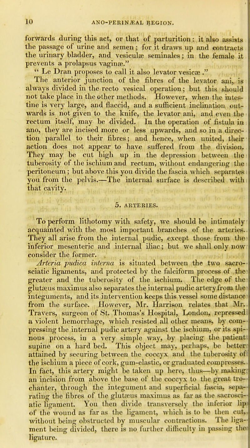 forwards during this act, or that of parturition: it also assists the passage of urine and semen ; for it draws up and contracts the urinary bladder, and vesiculae seminales; in the female it prevents a prolapsus vaginae.  Le Dran proposes to call it also levator vesicae . The anterior junction of the fibres of the levator ani, is always divided in the recto vesical operation; but this should not take place in the other methods. However, when the intes- tine is very large, and flaccid, and a sufficient inclination out- wards is not given to the knife, the levator ani, and even the rectum itself, may be divided. In the operation of fistula in ano, they are incised more or less upwards, and so in a direc- tion parallel to their fibres; and hence, when united, their action does not appear to have suffered from the division. They may be cut high up in the depression between the tuberosity of the ischium and rectum, without endangering the peritoneum; but above this you divide the fascia which separates you from the pelvis.—The internal surface is described with that cavity. 5. ARTERIES. To perform lithotomy with safety, we should be intimately acquainted with the most important branches of the arteries. They all arise from the internal pudic, except those from the inferior mesenteric and internal iliac; but we shall only now consider the former. , Arteria pudica interna is situated between the two sacro— sciatic ligaments, and protected by the falciform process of the greater and the tuberosity of the ischium. The edge of the glutseus maximus also separates the internal pudic artery from the integuments, and its intervention keeps this Aressel some distance from the surface. However, Mr. Harrison relates that Mft Travers, surgeon of St. Thomas's Hospital, London, repressed! a violent hemorrhage, which resisted all other means, by com- pressing the internal pudic artery against the ischium, or its spi- nous process, in a very simple way, by placing the patient; supine on a hard bed. This object may, perhaps, be better attained by securing between the coccyx and the tuberosity ofi the ischium a piece of cork, gum-elastic, or graduated compresses. In fact, this artery might be taken up here, thus—by making, an incision from above the base of the coccyx to the great tro- chanter, through the integument and superficial fascia, sepa- rating the fibres of the glutaeus maximus as far as the sacrosci- atic ligament. You then divide transversely the inferior lip.' of the wound as far as the ligament, which is to be then cut,, without being obstructed by muscular contractions. The liga- ment being divided, there is no further difficulty in passing thet ligature.