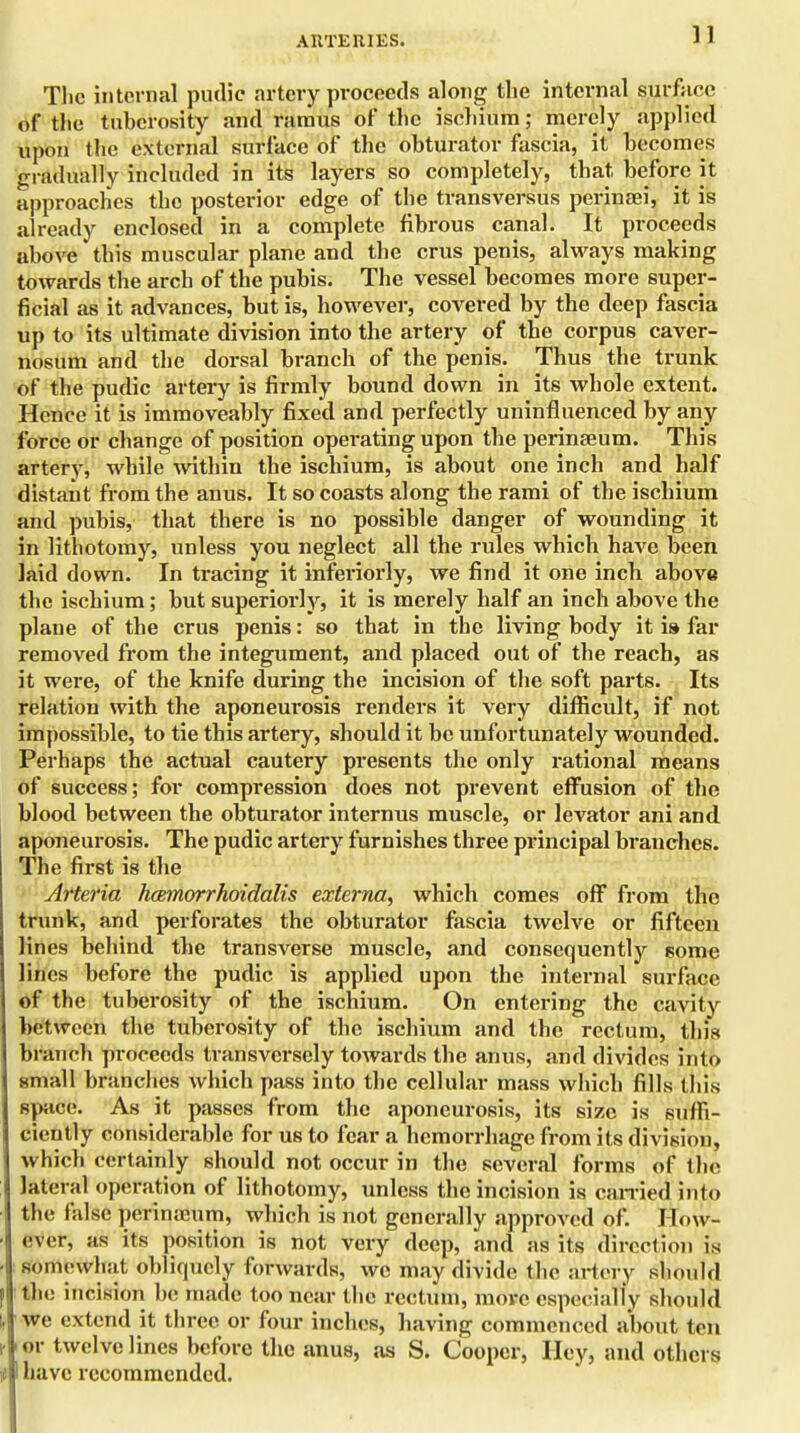 ARTERIES. The internal pudic artery proceeds along the internal surface of the tuberosity and ramus of the ischium; merely applied upon the external surface of the obturator fascia, it becomes gradually included in its layers so completely, that before it approaches the posterior edge of the transversus perineei, it is already enclosed in a complete fibrous canal. It proceeds above this muscular plane and the crus penis, always making towards the arch of the pubis. The vessel becomes more super- ficial as it advances, but is, however, covered by the deep fascia up to its ultimate division into the artery of the corpus caver- nosum and the dorsal branch of the penis. Thus the trunk of the pudic artery is firmly bound down in its whole extent. Hence it is immoveably fixed and perfectly uninfluenced by any force or change of position operating upon the perinseum. This artery, while within the ischium, is about one inch and half distant from the anus. It so coasts along the rami of the ischium and pubis, that there is no possible danger of wounding it in lithotomy, unless you neglect all the rules which have been laid down. In tracing it inferiorly, we find it one inch above the ischium; but superiorly, it is merely half an inch above the plane of the crus penis: so that in the living body it is far removed from the integument, and placed out of the reach, as it were, of the knife during the incision of the soft parts. Its relation with the aponeurosis renders it very difficult, if not impossible, to tie this artery, should it be unfortunately wounded. Perhaps the actual cautery presents the only rational means of success; for compression does not prevent effusion of the blood between the obturator internus muscle, or levator ani and aponeurosis. The pudic artery furnishes three principal branches. The first is the Artei'ia hcemorrhoidalis externa, which comes off from the trunk, and perforates the obturator fascia twelve or fifteen lines behind the transverse muscle, and consequently some lines before the pudic is applied upon the internal surface of the tuberosity of the ischium. On entering the cavity between the tuberosity of the ischium and the rectum, this branch proceeds transversely towards the anus, and divides into small branches which pass into the cellular mass which fills this space. As it passes from the aponeurosis, its size is suffi- ciently considerable for us to fear a hemorrhage from its division, which certainly should not occur in the several forms of the lateral operation of lithotomy, unless the incision is earned into the false perimcum, which is not generally approved of. How- ever, as its position is not very deep, and as its direction is somewhat obliquely forwards, we may divide the artery should the incision be made too near the rectum, more especially should we extend it three or four inches, having commenced about ten t or twelve lines before the anus, as S. Cooper, Hey, and others 11 have recommended.