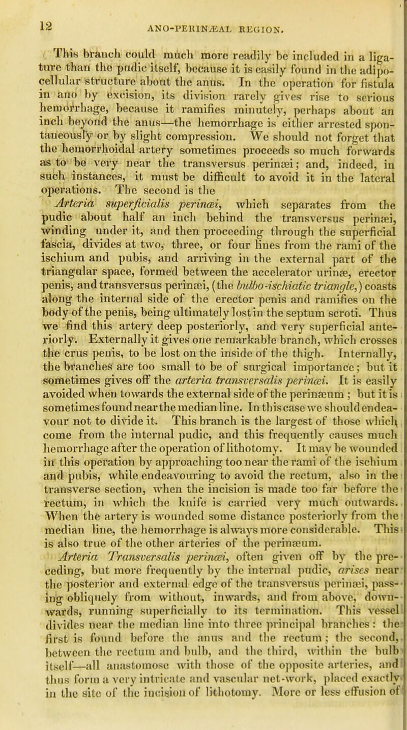 This branch could mucli more readily be included in a liga- ture than the pudic itself, because it is easily found in the adipo- cellular structure about the anus. In the operation for fistula in ano by excision, its division rarely gives rise to serious hemorrhage, because it ramifies minutely, perhaps about an inch beyond the anus—the hemorrhage is either arrested spon- taneously or by slight compression. We should not forget that the hemorrhoidal artery sometimes proceeds so much forwards as to be very near the transversus perinaei; and, indeed, in such instances, it must be difficult to avoid it in the lateral opei-atione. The second is the Arteria superficialis perincei, which separates from the pudic about, half an inch behind the transversus perinaei, winding under it, and then proceeding through the superficial fascia, divides at two, three, or four lines from the rami of the ischium and pubis, and arriving in the external part of the triangular space, formed between the accelerator urinae, erector penis, and transversus perinaei, (the bulbo-ischiatic triangle,) coasts along the internal side of the erector penis and ramifies on the body of the penis, being ultimately lost in the septum scroti. Thus we find this artery deep posteriorly, and very superficial ante- riorly. Externally it gives one remarkable branch, which crosses the crus penis, to be lost on the inside of the thigh. Internally, the branches are too small to be of surgical importance; but it sometimes gives off the arteria transversalis perincei. It is easily avoided when towards the external side of the perinaeum ; but it is sometimes found near the median line. In this case we should endea- vour not to divide it. This branch is the largest of those which come from the internal pudic, and this frequently causes much hemorrhage after the operation of lithotomy. It may be wounded in this operation by approaching too near the rami of the ischium and pubis, while endeavouring to avoid the rectum, also in the transverse section, when the incision is made too far before the rectum, in which the knife is carried very much outwards. When the artery is wounded some distance posteriorly from the median line, the hemorrhage is always more considerable. This • is also true of the other arteries of the perinaeum. Arteria Transversalis perincei, often given off by the pre- ceding, but more frequently by the internal pudic, arises near the posterior and external edge of the transversus perinaii, pass- ing obliquely from without, inwards, and from above, down- wards, running superficially to its termination. This vessel: divides near the median line into three principal branches : the first is found before the anus and the rectum: the second,, between the rectum and bulb, and the third, within the bulb1 ilS(.]|'—all anastomose with those of the opposite arteries, and: thus form a very intricate and vascular net-work, placed exactly- in the site of the incision of lithotomy. More or less effusion of'