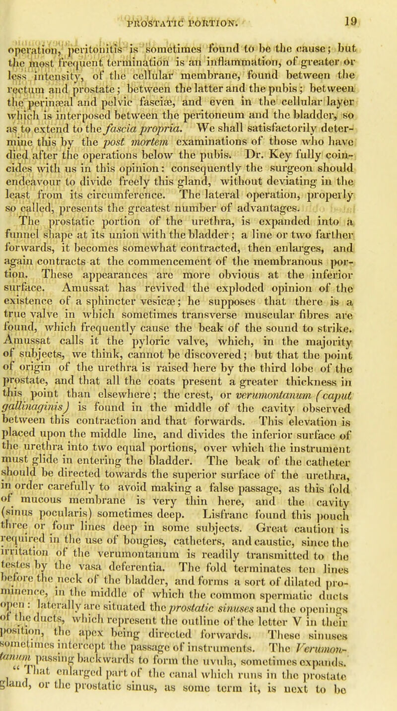 operation, peritonitis is sometimes found to be the cause; but the most frequent termination is an inflammation, of greater or loss intensity, of the cellular membrane, found between the rectum and prostate; between the latter and the pubis; between the perinaeal and pelvic fasciae, and even in the cellular layer which is interposed between the peritoneum and the bladder, so as to extend to the fascia propria. We shall satisfactorily deter- mine this by the post mortem examinations of those who have died after the operations below the pubis. Dr. Key fully coin- cides with us in this opinion: consequently the surgeon should endeavour to divide freely this gland, without deviating in the least from its circumference. The lateral operation, properly so called, presents the greatest number of advantages. The prostatic portion of the urethra, is expanded into a funnel shape at its union with the bladder; a line or two farther forwards, it becomes somewhat contracted, then enlarges, and again contracts at the commencement of the membranous por- tion. These appearances are more obvious at the inferior surface. Amussat has revived the exploded opinion of the existence of a sphincter vesicae; he supposes that there is a true valve in which sometimes transverse muscular fibres are found, which frequently cause the beak of the sound to strike. Amussat calls it the pyloric valve, which, in the majority of subjects, we think, cannot be discovered; but that the point of origin of the urethra is raised here by the third lobe of the prostate, and that all the coats present a greater thickness in this point than elsewhere; the crest, or verumontanum (caput gallinaginis ) is found in the middle of the cavity observed between this conti-action and that forwards. This elevation is placed upon the middle line, and divides the inferior surface of the urethra into two equal portions, over which the instrument must glide in entering the bladder. The beak of the catheter should be directed towards the superior surface of the urethra, in order carefully to avoid making a false passage, as this fold of mucous membrane is very thin here, and the cavity (sinus pocularis) sometimes deep. Lisfranc found this pouch three or four lines deep in some subjects. Great caution is required in the use of bougies, catheters, and caustic, since the irritation of the verumontanum is readily transmitted to the testes by the vasa deferentia. The fold terminates ten lines before the neck of the bladder, and forms a sort of dilated pro- minence, in the middle of which the common spermatic ducts open : laterally are situated the prostatic sinuses and the openings of t he ducts, which represent the outline of the letter V in their position, the apex being directed forwards. These sinuses sometimes intercept the passage of instruments. The Ferumon- fUnum passing backwards to form the uvula, sometimes expands.  That enlarged part of the canal which runs in the prostate gland, or the prostatic sinus, as some term it, is next to bo