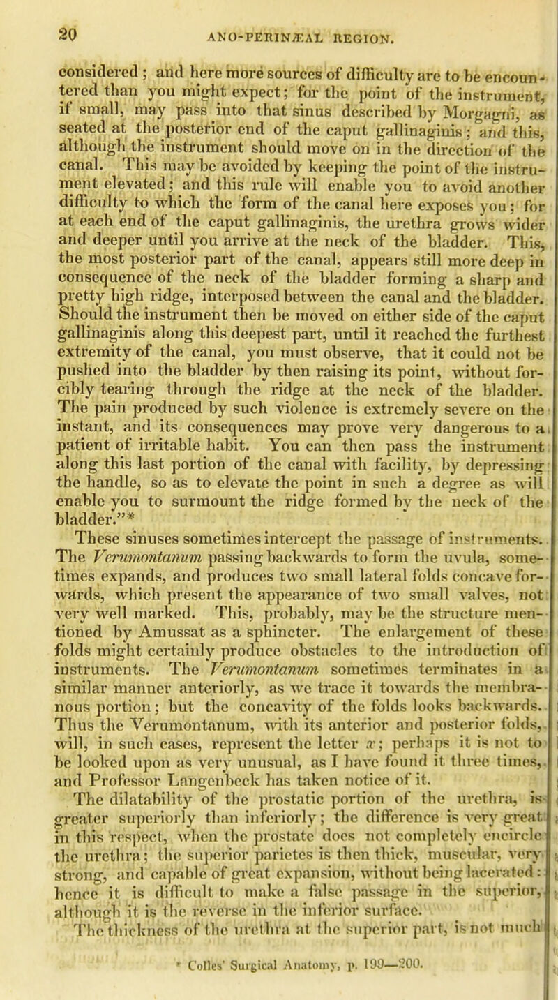 considered ; and here more sources of difficulty are to be encoun- tered than you might expect; for the point of the instrument, if small, may pass into that sinus described by Morgagni, as seated at the posterior end of the caput gallinaginis; and this, although the instrument should move on in the direction of the canal. This may be avoided by keeping the point of the instru- ment elevated; and this rule will enable you to avoid another difficulty to which the form of the canal here exposes you; for at each end of the caput gallinaginis, the urethra grows wider and deeper until you arrive at the neck of the bladder. This, the most posterior part of the canal, appears still more deep in consequence of the neck of the bladder forming a sharp and pretty high ridge, interposed between the canal and the bladder. Should the instrument then be moved on either side of the caput gallinaginis along this deepest part, until it reached the furthest extremity of the canal, you must observe, that it could not be pushed into the bladder by then raising its point, without for- cibly tearing through the ridge at the neck of the bladder. The pain produced by such violence is extremely severe on the instant, and its consequences may prove very dangerous to a patient of irritable habit. You can then pass the instrument along this last portion of the canal with facility, by depressing; the handle, so as to elevate the point in such a degree as will I enable you to surmount the ridge formed by the neck of the bladder.* These sinuses sometimes intercept the passage of instruments. The Verumontanum passing backwards to form the uvula, some- times expands, and produces two small lateral folds concave for- wards, which present the appearance of two small valves, not very well marked. This, probably, maybe the structure men- tioned by Amussat as a sphincter. The enlargement of these folds might certainly produce obstacles to the introduction ofi instruments. The Verumontanum sometimes terminates in a similar manner anteriorly, as Ave trace it towards the membra-- nous portion; but the concavity of the folds looks backwards. ; Thus the Verumontanum, with its anterior and posterior folds,, i will, in such cases, represent the letter x; perhaps it is not to i be looked upon as very unusual, as I have found it three times,, and Professor Langenbeck has taken notice of it. The dilatability of the prostatic portion of the urethra, is- j greater superiorly than interiorly; the difference is A ery great ; in this respect, when the prostate does not completely encircle the urethra; the superior parictcs is then thick, muscular, very | strong, and capable of great expansion, Avithout being lacerated : * hence it is difficult to make a false passage in the superior, ., although it is the reverse in the inferior surface. The thickness of the urethra at the superior part, is not much | ■ '* Colles' Surgical Anatomy, p. 193—200.