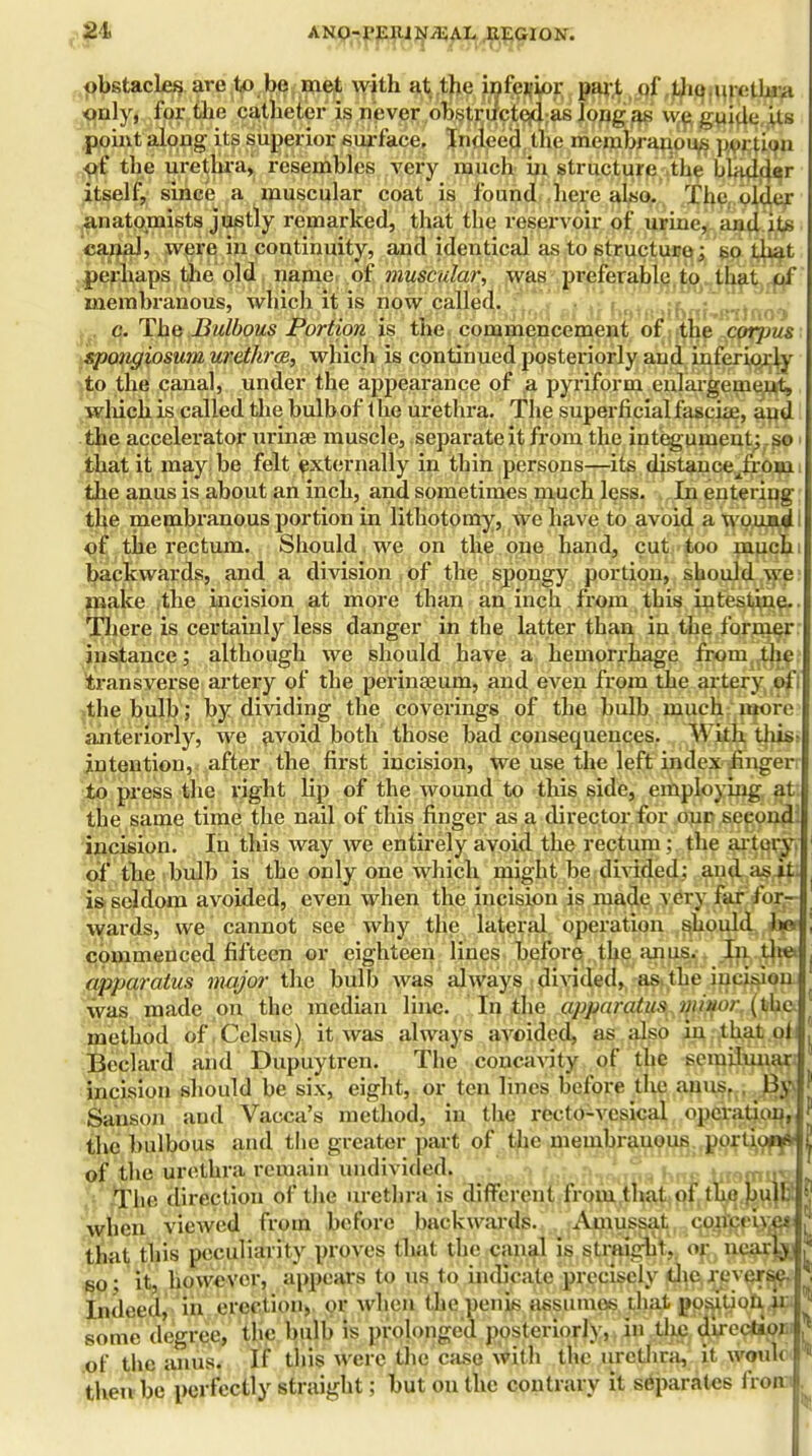 obstacles are to be met with at the inferior pari of the urethra only, for the catheter is never obstructed as Jong as we guide Us point along its superior surface. Indeed the membranous portion of the urethra, resembles very much in structure the bladder itself, since a muscular coat is found here also. The njSlx anatomists justly remarked, that the reservoir of urine, and its canal, were in continuity, and identical as to structure; bo that perhaps the old name of muscular, was preferable to that of membranous, which it is now called. , «t • c. The Bulbous Portion is the commencement of the cotjjus spongiosum urethra, which is continued posteriorly and inferiority to the canal, under the appearance of a pyriform enlargement, which is called the bulb of the urethra. The superficial fascia:, and the accelerator urinae muscle, separate it from the integument; so > that it may be felt externally in thin persons—its distanceJrOBi i the anus is about an inch, and sometimes much less. In entering the membranous portion in lithotomy, we have to avoid a wpua^i of the rectum. Should we on the one hand, cut too much: backwards, and a division of the spongy portion, should we make the incision at more than an inch from this intestine- There is certainly less danger in the latter than in the former: instance; although we should have a hemorrhage from the; transverse artery of the perinaeum, and even from the artery of; the bulb; by dividing the coverings of the bulb much luore anteriorly, we avoid both those bad consequences. With this; intention, after the first incision, we use the left index finger to press the right lip of the wound to this side, employing at the same time the nail of this finger as a director for our second, incision. In this way we entirely avoid the rectum ; the artery, of the bulb is the only one which might be divided: and as it. is seldom avoided, even when the incision is made very far for- wards, we cannot see why the lateral operation should a» commenced fifteen or eighteen lines before the anus. In. th^» apparatus major the bulb was always divided, as, the incision was made on the median line. In the apparatus. Minor (the method of.Celsus) it was always avoided, as also in that of ^ Beclard and Dupuytren. The concavity of the semilunar, incision should be six, eight,, or ten lines before the anus. . 13y Sanson and Vacca's method, in the recto-vesical operation^ the bulbous and the greater part of the membranous porliopj* of the urethra remain undivided. The direction of the urethra is different from that of the bu)b! when viewed from before backwards. Amussat coneciyei that this peculiarity proves that the canal is straight, or nearjjj [ bo ; it, however, appears to us to indicate precisely the reverse. , Indeed, in erection, or when the penis assumes that position or, ^ some degree, the bull) is prolonged posteriorly, in the directioi. of the anus. If this were the case with the urethra, it woutc 1,1 then be perfectly straight: but on the contrary it separates front