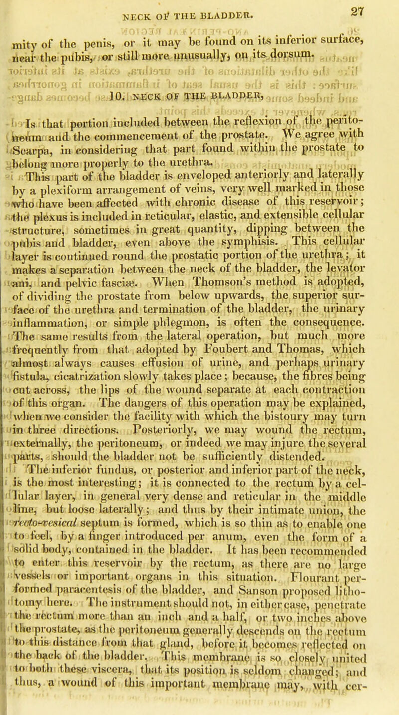 W0T03JT fAJRHIHai-qW/i . .38 mityof the penis, or it may be found on its inferior surtace, near the pubis, or still more unusually, on its dorsum. TOrafrii aJi )& siaixa (B7dJ9iu yifj to acioiSBinlib radio adJ ajlil t srtdnonog ni itoinsmamftu 1o J*j?3 bmsu sdi si nidi : 60fdiwir, 10. NECK OF THE BLADDER) 9frfog Da9f)n] -inioo: aid.' ^bao.'jxs raviuraifw fK,w)i Is that portion included between the reflexion of the perito- neum and the commencement of the prostate. We agree with uSearpa, in considering that part found within the prostate to belong more properly to the urethra. u„ This part of the bladder is enveloped anteriorly and laterally by a plexiform arrangement of veins, very well marked in those who have been affected with chronic disease of this reservoir; the plexus is included in reticular, elastic, and extensible cellular structure, sometimes in great quantity, dipping between the pubis and bladder, even above the symphisis. This cellular layer is continued round the prostatic portion of the urethra ; it makes a separation between the neck of the bladder, the levator ani, and pelvic fascice. When Thomson's method is adopted, of dividing the prostate from below upwards, the superior sur- face of the urethra and termination of the bladder, the urinary inflammation, or simple phlegmon, is often the consequence. The same results from the lateral operation, but much more frequently from that adopted by Foubert and Thomas, which almost always causes effusion of urine, and perhaps urinary fistula, cicatrization slowly takes place; because, the fibres being cut across, the lips of the wound separate at each contraction of this organ. The dangers of this operation may be explained, when we consider the facility with which the bistoury may turn in three directions. Posteriorly, we may wound the rectum, externally, the peritoneum, or indeed we may injure the several parts, should the bladder not be sufficiently distended. The inferior fundus, or posterior and inferior part of the neck, is the most interesting; it is connected to the rectum by a cel- lular layer, in general very dense and reticular in the middle olhne, but loose laterally; and thus by their intimate union, the r< < fn~vesical septum is formed, which is so thin as to enable one to feel, by a finger introduced per anum, even the form of a solid body, contained in the bladder. It has been recommended to enter this reservoir by the rectum, as there are no large 1.vessels or important organs in this situation. Flourant per- formed paracentesis of the bladder, and Sanson proposed litho- tomy here. The instrument should not, in either case, penetrate, the rectum more than an inch and a half, or two inches above 1 the prostate, as the poritoneum generally descends on the rectum to this distance from that gland, before it becomes reflected on the baek of the bladder. This membrane is so closely united Imbed] these viscera, that its position is seldom changed; and thus, a wound of this important membrane may, with ccr-