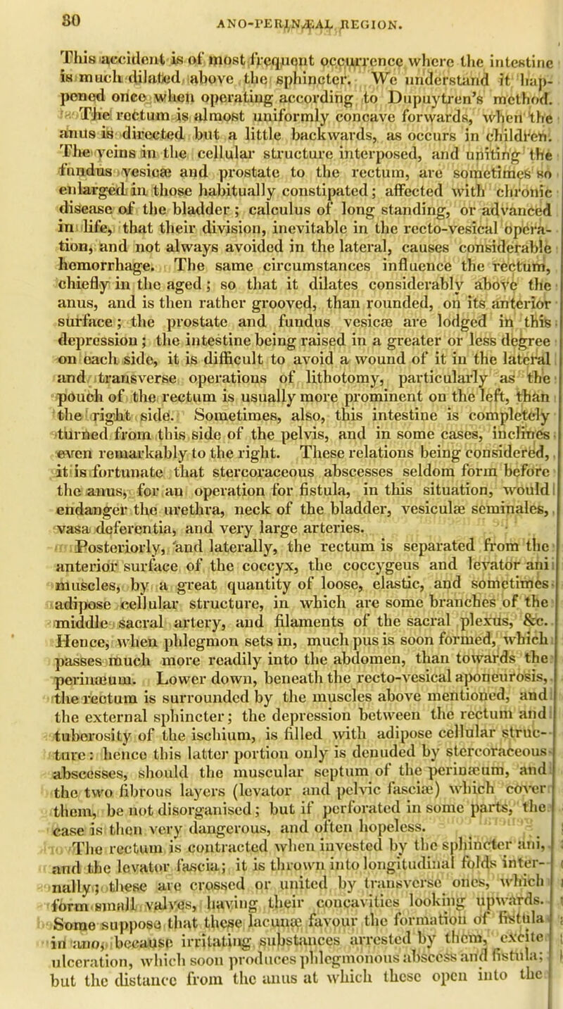 so This accident is of most frequent occurrence where the intestine is much .-dilated above the sphincter. We understand if hap- pened once when operating according to Dupuytren's method. The rectum is almost uniformly concave forwards, when the anus is directed but a little backwards, as occurs in children. The veins in the cellular structure interposed, and uniting the fnndus vesica? and prostate to the rectum, are sometimes so enlarged in those habitually constipated; affected with chronic disease of the bladder ; calculus of long standing, or advanced in life, that their division, inevitable in the recto-vesical opera- tion, and not always avoided in the lateral, causes considerable hemorrhage. The same circumstances influence the rectum, chiefly in the aged; so that it dilates considerably above the anus, and is then rather grooved, than rounded, on its anterior surface; the prostate and fundus vesicae are lodged in this depression ; the intestine being raised in a greater or less degree on each side, it is difficult to avoid a wound of it in the lateral and transverse operations of lithotomy, particularly as the pouch of the rectum is usually more prominent on the left, than the right side. Sometimes, also, this intestine is completely turned from this side of the pelvis, and in some cases, inclines even remarkably to the right. These relations being considered, it is fortunate that stercoraceous abscesses seldom form before the anus, for an operation for fistula, in this situation, would endanger the urethra, neck of the bladder, vesicular scminales,. vasa deferentia, and very large arteries. -miBosteriorly,/and laterally, the rectum is separated from the anterior surface of the coccyx, the coccygeus and levator ani muscles, by a great quantity of loose, elastic, and sometimes adipose cellular structure, in which are some branches of the middle sacral artery, and filaments of the sacral plexus, &c. Hence, when phlegmon sets in, much pus is soon formed, which passes much more readily into the abdomen, than towards the perimeuui. Lower down, beneath the recto-vesical aponeurosis, the rectum is surrounded by the muscles above mentioned, and the external sphincter; the depression between the rectum and: tuberosity of the ischium, is filled with adipose cellular struc- ture : hence this latter portion only is denuded by stercoraceous- abscesses, should the muscular septum of the periuapum, and: the two fibrous layers (levator and pelvic fasciae) which cover them, be not disorganised; but if perforated in some parts, the case is then very dangerous, and often hopeless, 'hovifhe rectum is contracted when invested by the sphincter ani,. and the levator fascia; it is thrown into longitudinal folds inter- nally; these arc crossed or united by transverse ones, which form small valves, having their concavities looking upwards. Some supposes that these lacunae favour the formation of fistula, in ano, because irritating substances arrested by them, excite ulceration, which soon produces phlegmonous abscess and fistula; but the distance from the anus at which these open into the