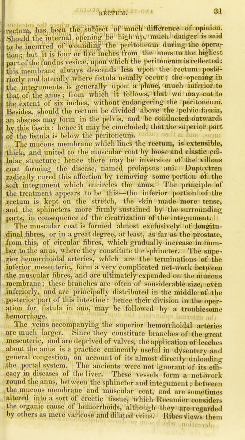 rectum, has been the subject of much difference of opinion. Should the inteicnaL^ to be incurred of wounding the peritoneum during the opera- tion; but it is four or five inches from the anus to the highest part of the fundus vesica?, upon winch the peritoneum is reflected: this membrane always descends less upon the rectum poste- riorly and laterally where fistula usually occur ; the opening in the integuments is generally upon a plane, much inferior to that of the anus'j from which it follows, that we may cut to the extent of six inches, without endangering the peritoneum. Besides, should the rectum be divided above the pelvic fascia, an abscess may form in the pelvis, and be conducted outwards by this fascia: hence it may be concluded, that the superior part of the fistula is below the peritoneum. The mucous membrane which lines the rectum, is extensible, thick, and united to the muscular coat by loose and elastic cel- lular structure: hence there may be inversion of the villous coat forming the disease, named prolapsus ani. Dupuytren radically cured this affection by removing some portion of the soft integument which encircles the anus. The principle of the treatment appears to be this—the inferior portion of the rectum is kept on the stretch, the skin made more tense, and the sphincters more firmly sustained by the surrounding parts, in consequence of the cicatrization of the integument. The muscular coat is formed almost exclusively of longitu- dinal fibres, or in a great degree, at least, as far as the prostate, from this, of circular fibres, which gradually increase in num- ber to the anus, where they constitute the sphincter. The supe- rior hemorrhoidal arteries, which are the terminations of the inferior mesenteric, form a very complicated net-work between the muscular fibres, and are idtimately expanded on the mucous membrane; these branches are often of sonsiderable size, even iuferiorly, and are principally distributed in the middle of the posterior part of this intestine : hence their division in the oper- ation for fistula in ano, may be followed by a troublesome hemorrhage. The veins accompanying the superior hemorrhoidal arteries are much larger. Since they constitute branches of the great mesenteric, and are deprived of valves, the application of leeches about the anus is a practice eminently useful in dysentery and general congestion, on account of its almost directly unloading the portal system. The ancients were not ignorant of its efli- cacy in diseases of the liver. These vessels form a net-work round the anus, between the sphincter and integument; between the mucous membrane and muscular coat, and are somotimes altered into a sort of erectic tissue, which Recnmier considers the organic cause of hemorrhoids, although they are regarded by others as mere varicose and dilated veins. Rvbes views them •to rro.M (j in'w n<>rir.i<v)lrr