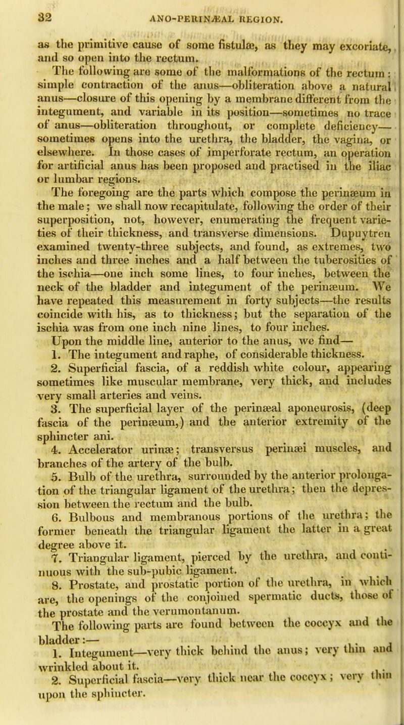 as the primitive cause of some fistula;, as they may excoriate, and so open into the rectum. The following are some of the malformations of the rectum : simple contraction of the anus—obliteration above a natural anus—closure of this opening by a membrane different from the integument, and variable in its position—sometimes no trace of anus—obliteration throughout, or complete deficiency— sometimes opens into the urethra, the bladder, the vagina, or elsewhere. In those cases of imperforate rectum, an operation for artificial anus has been proposed and practised in the iliac or lumbar regions. The foregoing are the parts which compose the perinseum in the male; we shall now recapitulate, following the order of their superposition, not, however, enumerating the frequent varie- ties of their thickness, and transverse dimensions. Dupuytreu examined twenty-three subjects, and found, as extremes, two inches and three inches and a half between the tuberosities of the ischia—one inch some lines, to four inches, between the neck of the bladder and integument of the perineeum. We have repeated this measurement in forty subjects—the results coincide with his, as to thickness; but the separation of the ischia was from one inch nine lines, to four inches. Upon the middle line, anterior to the anus, we find— 1. The integument and raphe, of considerable thickness. 2. Superficial fascia, of a reddish white colour, appearing sometimes like muscular membrane, very thick, and includes very small arteries and veins. 3. The superficial layer of the perinseal aponeurosis, (deep fascia of the perinseum,) and the anterior extremity of the sphincter ani. 4. Accelerator urinse; transversus perinsei muscles, and branches of the artery of the bulb. 5. Bulb of the urethra, surrounded by the anterior prolonga- tion of the triangular ligament of the urethra; then the depres- sion between the rectum and the bulb. 6. Bulbous and membranous portions of the urethra; the former beneath the triangular ligament the latter in a great degree above it. 7. Triangular ligament, pierced by the urethra, and conti- nuous with the sub-pubic ligament. 8. Prostate, and prostatic portion of the urethra, in which are, the openings of the conjoined spermatic ducts, those of the prostate and the verumontanum. The following parts are found between the coccyx and the bladder:— 1. Integument—very thick behind the anus; very thin and wrinkled about it. 2. Superficial fascia—very thick near the coccyx; very Hun upon the sphincter.