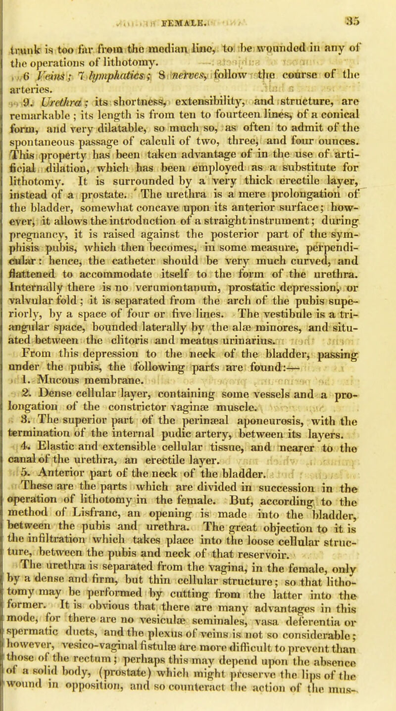 li'KMALK. trunk is too far from the median line, to he wounded in any of the operations of lithotomy. (i l i'iits; 1 lymphatics; 8 nerves, follow the course of the arteries. 9. Urethra; its shortness, extensibility, and structure, are remarkable ; its length is from ten to fourteen lines, of a conical form, and very dilatable, so much so, as often to admit of the spontaneous passage of calculi of two, three, and four ounces. This property has been taken advantage of in the use of arti- ficial dilation, which has been employed as a substitute for lithotomy. It is surrounded by a very thick erectile layer, instead of a prostate. ' The urethra is a mere prolongation of the bladder, somewhat concave upon its anterior surface; bow- ever, it allows the introduction of a straight instrument; during pregnancy, it is raised against the posterior part of the sym- phisis pubis, which then becomes, in some measure, perpendi- cular : hence, the catheter should be very much curved, and flattened to accommodate itself to the form of the urethra. Internally there is no verumontanum, prostatic depression, or valvular fold ; it is separated from the arch of the pubis supe- riorly, by a space of four or five lines. The vestibule is a tri- angular space, bounded laterally by the alae minores, and situ- ated between the clitoris and meatus urinarius. From this depression to the neck of the bladder, passing under the pubis, the following parts are found:— 1. Mucous membrane. 2. Dense cellular layer, containing some vessels and a pro- longation of the constrictor vaginae muscle. . 3. The superior part of the perinseal aponeurosis, with the termination of the internal pudic artery, between its layers. 4. Elastic and extensible cellular tissue, and nearer to tho canal of the urethra, an erectile layer. 5. Anterior part of the neck of the bladder. These are the parts which are divided in succession in the operation of lithotomy in the female. But, according to the method of Lisfranc, an opening is made into the bladder, between the pubis and urethra. The great objection to it is the infiltration which takes place into the loose cellular struc- ture, between the pubis and neck of that reservoir. The urethra is separated from the vagina, in the female, only I by a dense and firm, but thin cellular structure; so that litho- tomy may be performed by cutting from the latter into the former. It is obvious that there are many advantages in this mode, for there are no vesicular seminales, vasa deferentia or spermatic ducts, and the plexus of veins is not so considerable; I however, vesico-vaginal fistula? are more difficult to prevent than those of the rectum; perhaps this may depend upon the absence of a solid body, (prostate) which might preserve the lips of the 'Wound in opposition, and so counteract the action of the tltUs-