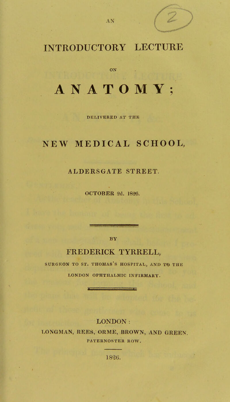 AN INTRODUCTORY LECTURE ON ANATOMY; DKLIVBRED AT THK NEW MEDICAL SCHOOL, ALDERSGATE STREET, OCTOBER 2d. 1826. BY FREDERICK TYRRELL, SURGEON TO ST. THOMAS'S HOSPITAL, AND TO THE LONDON OPHTHALMIC INFIRMARY. LONDON: LONGMAN, REES, ORME, BROWN, AND GREEN. PATERNOSTER ROW. 1826.