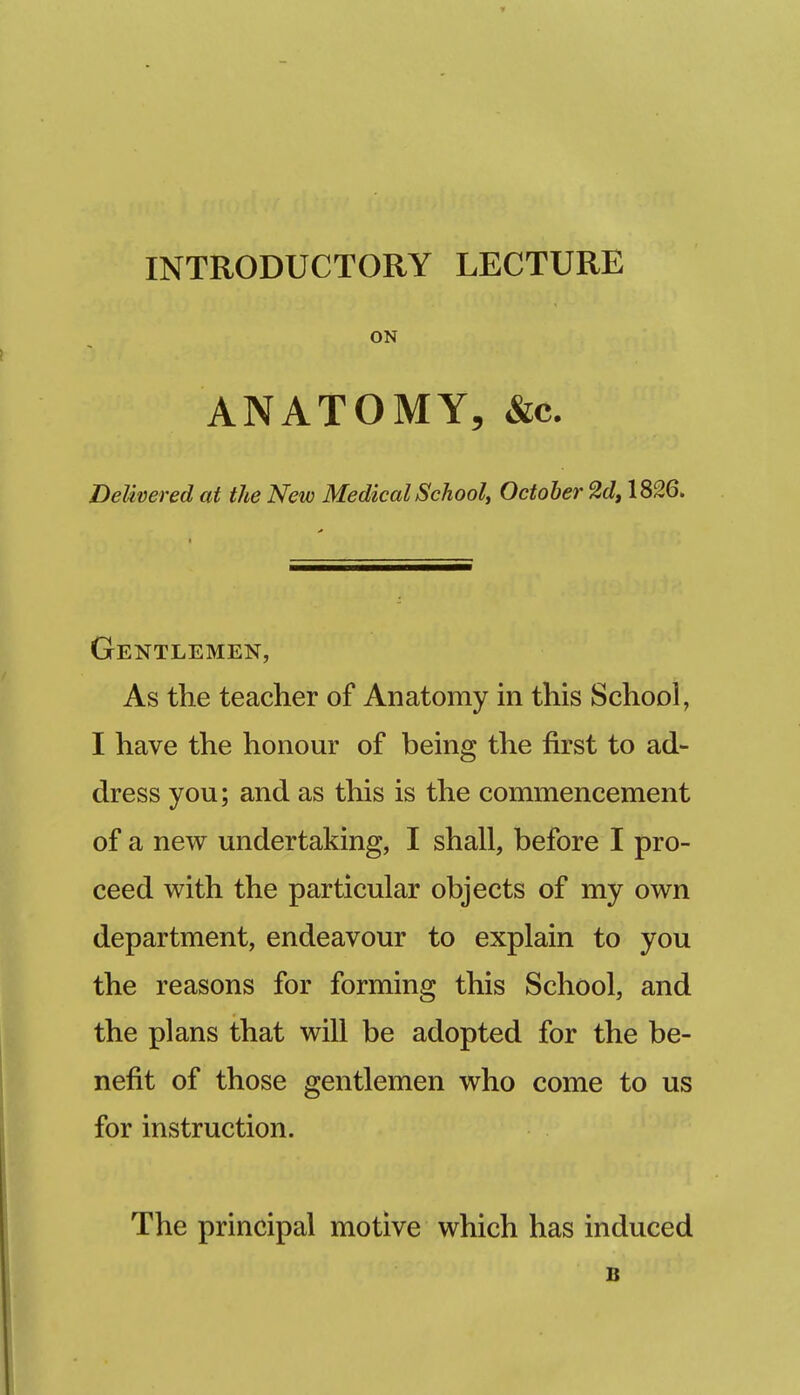 INTRODUCTORY LECTURE ON ANATOMY, &c. Delivered at the New Medical Schooly October 2d, 1826. Gentlemen, As the teacher of Anatomy in this School, I have the honour of being the first to ad- dress you; and as this is the commencement of a new undertaking, I shall, before I pro- ceed with the particular objects of my own department, endeavour to explain to you the reasons for forming this School, and the plans that will be adopted for the be- nefit of those gentlemen who come to us for instruction. The principal motive which has induced B