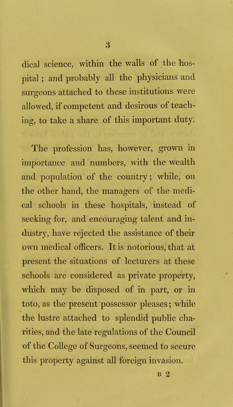 dical science, within the walls of the hos- pital ; and probably all the physicians and surgeons attached to these institutions were allowed, if competent and desirous of teach- ing, to take a share of this important duty. The profession has, however, grown in importance and numbers, with the wealth and population of the country; while, on the other hand, the managers of the medi- cal schools in these hospitals, instead of seeking for, and encouraging talent and in- dustry, have rejected the assistance of their own medical officers. It is notorious, that at present the situations of lecturers at these schools are considered as private property, which may be disposed of in part, or in toto, as the present possessor pleases; while the lustre attached to splendid public cha- rities, and the late regulations of the Council of the College of Surgeons, seemed to secure this property against all foreign invasion. B 2