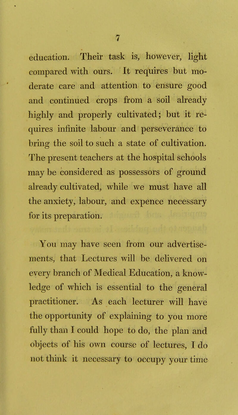 education. Their task is, however, hght compared with ours. It requires but mo- derate care and attention to ensure good and continued crops from a soil already highly and properly cultivated; but it re- quires infinite labour and perseverance to bring the soil to such a state of cultivation. The present teachers at the hospital schools may be considered as possessors of ground already cultivated, while we must have all the anxiety, labour, and expence necessary for its preparation. You may have seen from our advertise- ments, that Lectures will be delivered on every branch of Medical Education, a know- ledge of which is essential to the general practitioner. As each lecturer will have the opportunity of explaining to you more fully than I could hope to do, the plan and objects of his own course of lectures, I do not think it necessary to occupy your time