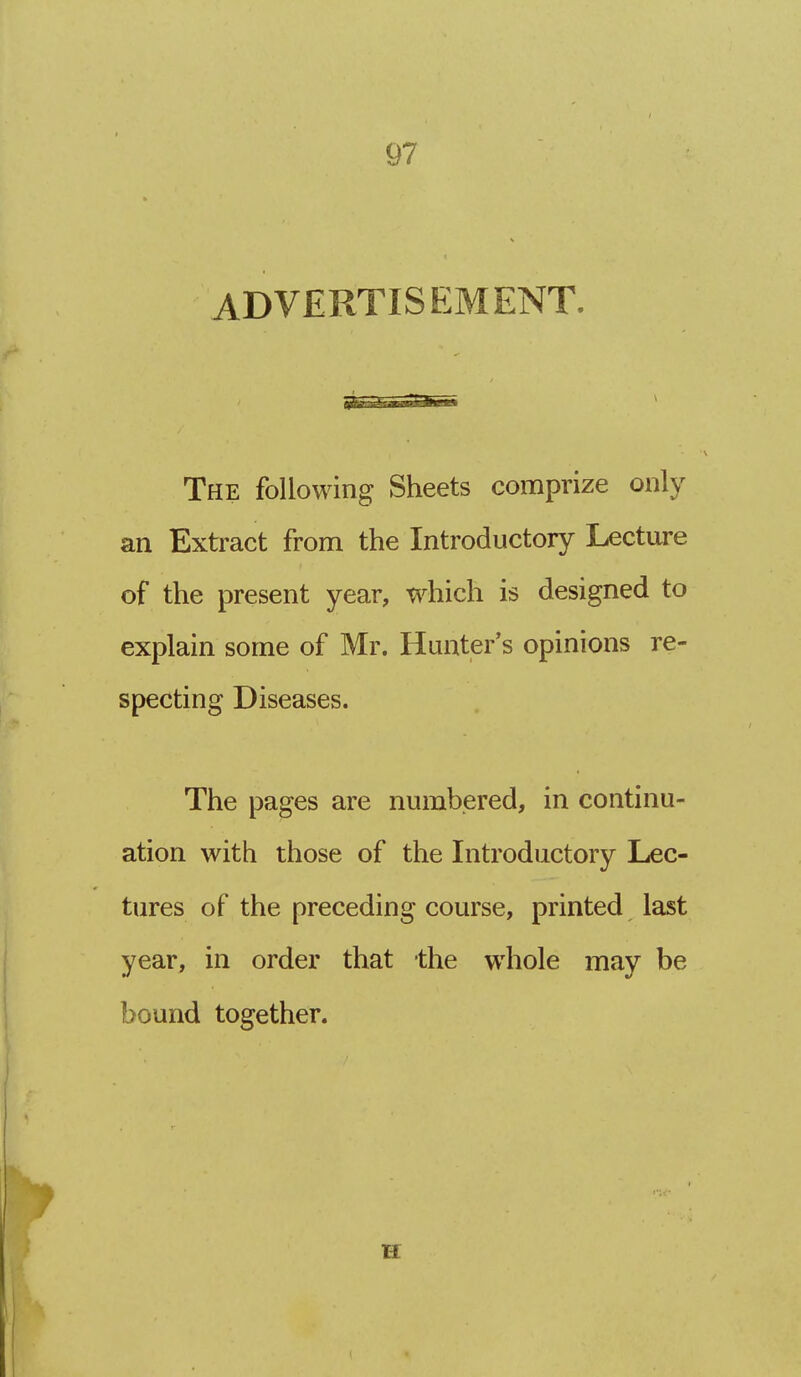 ADVERTISEMENT. The following Sheets comprize only an Extract from the Introductory Lecture of the present year, which is designed to explain some of Mr. Hunter's opinions re- specting Diseases. The pages are numbered, in continu- ation with those of the Introductory Lec- tures of the preceding course, printed last year, in order that the whole may be bound together. H