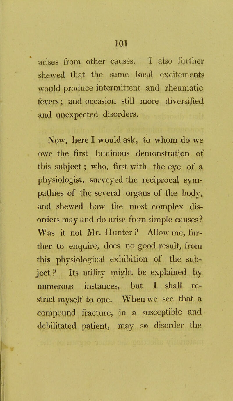 arises from other causes. I also further shewed that the same local excitements would produce intermittent and rheumatic ievers; and occasion still more diversified and unexpected disorders. Now, here I would ask, to whom do we owe the first luminous demonstration of this subject; who, first with the eye of a physiologist, surveyed the reciprocal sym- pathies of the several organs of the body, and shewed how the most complex dis- orders may and do arise from simple causes? Was it not Mr. Hunter ? Allow me, fur- ther to enquire, does no good result, from this physiological exhibition of the sub- ject ? Its utility might be explained by numerous instances, but I shall re- strict myself to one. When we see that a compound fracture, in a susceptible and debilitated patient, may s® disorder the