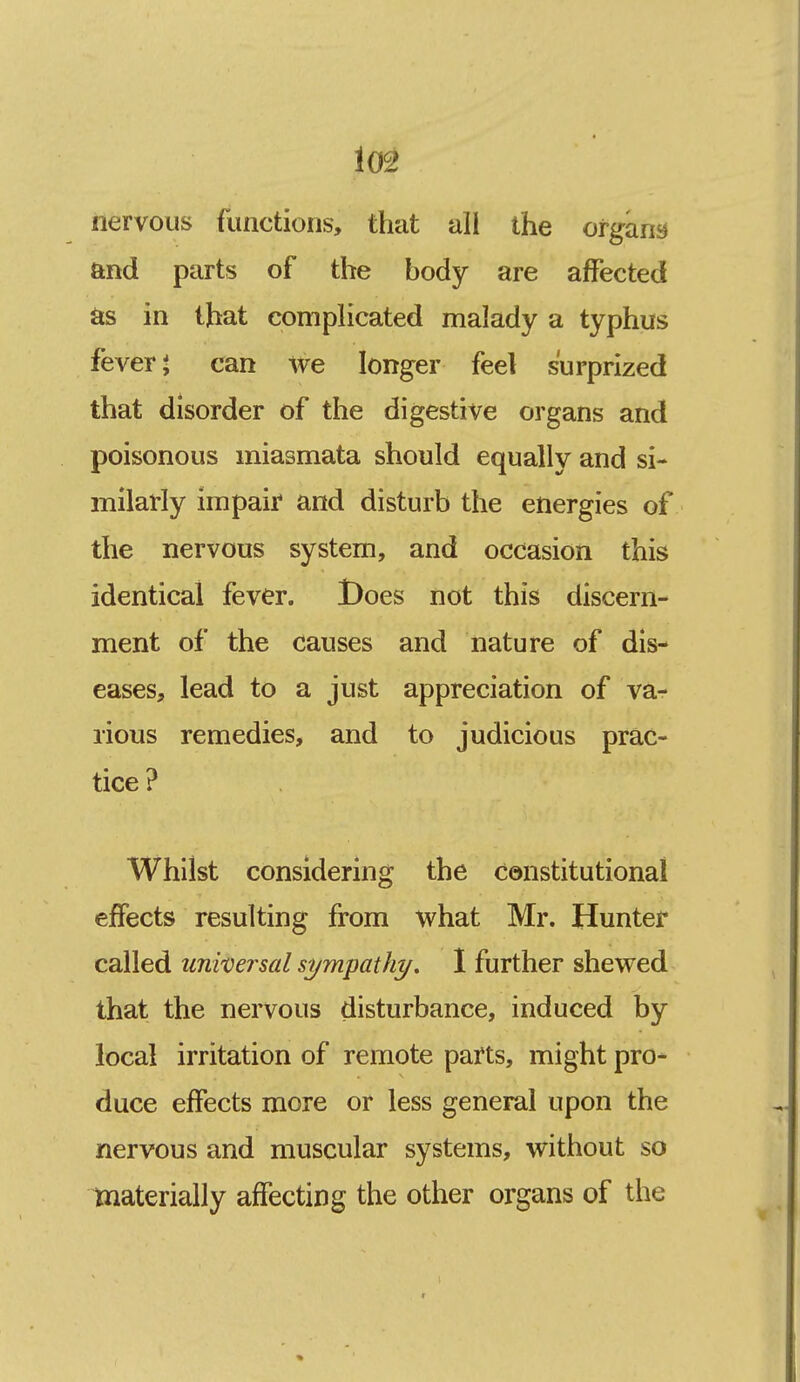 nervous functions, that all the otgam and parts of the body are affected as in that compHcated malady a typhus fevers can we longer feel surprized that disorder of the digestive organs and poisonous miasmata should equally and si- milarly impair and disturb the energies of the nervous system, and occasion this identical fever. t)oes not this discern- ment of the causes and nature of dis- eases, lead to a just appreciation of va- rious remedies, and to judicious prac- tice ? Whilst considering the constitutional effects resulting from what Mr. Hunter called uniDersal sympathy. 1 further shewed that the nervous disturbance, induced by local irritation of remote parts, might pro- duce effects more or less general upon the nervous and muscular systems, without so materially affecting the other organs of the